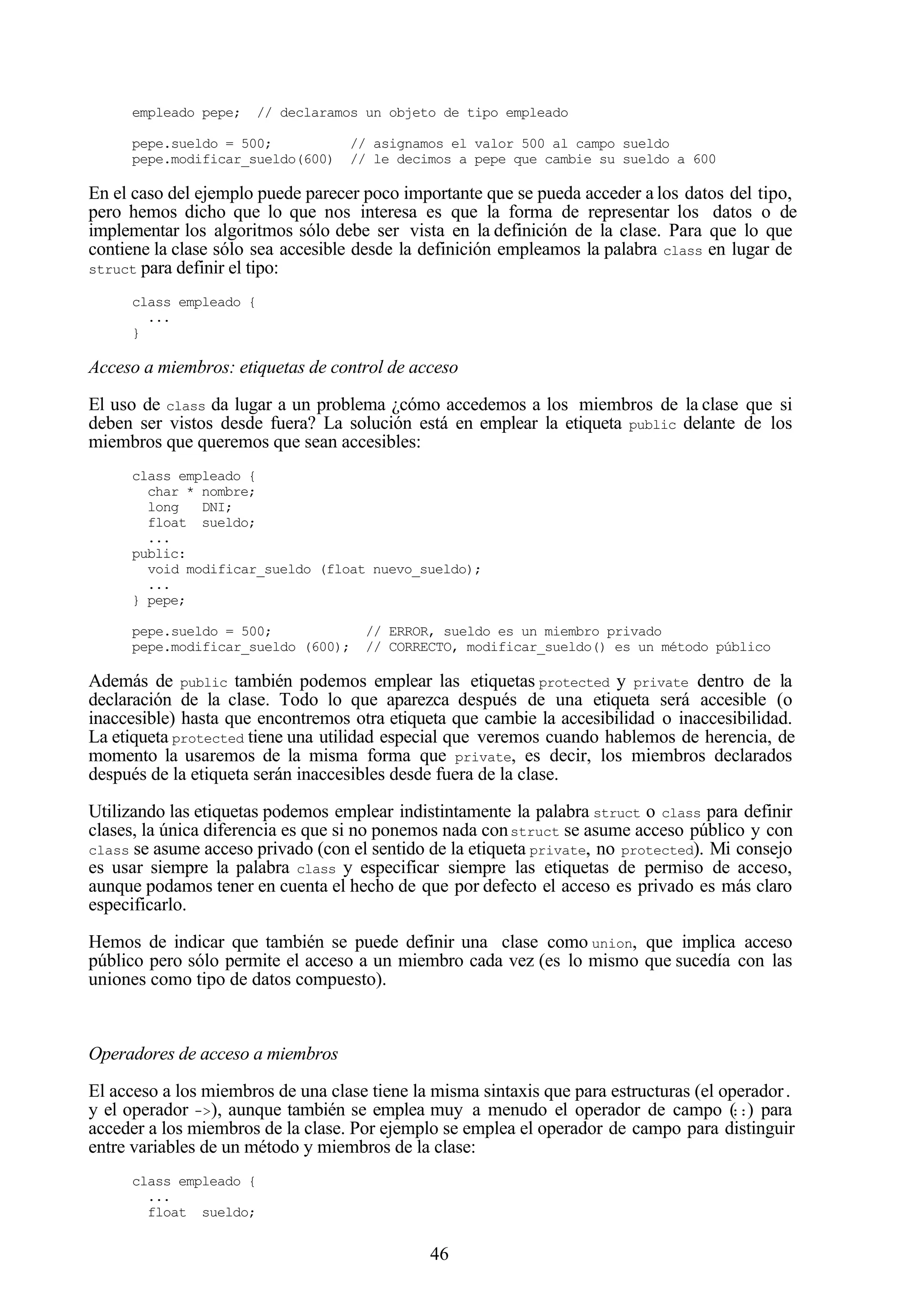46
empleado pepe; // declaramos un objeto de tipo empleado
pepe.sueldo = 500; // asignamos el valor 500 al campo sueldo
pepe.modificar_sueldo(600) // le decimos a pepe que cambie su sueldo a 600
En el caso del ejemplo puede parecer poco importante que se pueda acceder a los datos del tipo,
pero hemos dicho que lo que nos interesa es que la forma de representar los datos o de
implementar los algoritmos sólo debe ser vista en la definición de la clase. Para que lo que
contiene la clase sólo sea accesible desde la definición empleamos la palabra class en lugar de
struct para definir el tipo:
class empleado {
...
}
Acceso a miembros: etiquetas de control de acceso
El uso de class da lugar a un problema ¿cómo accedemos a los miembros de la clase que si
deben ser vistos desde fuera? La solución está en emplear la etiqueta public delante de los
miembros que queremos que sean accesibles:
class empleado {
char * nombre;
long DNI;
float sueldo;
...
public:
void modificar_sueldo (float nuevo_sueldo);
...
} pepe;
pepe.sueldo = 500; // ERROR, sueldo es un miembro privado
pepe.modificar_sueldo (600); // CORRECTO, modificar_sueldo() es un método público
Además de public también podemos emplear las etiquetas protected y private dentro de la
declaración de la clase. Todo lo que aparezca después de una etiqueta será accesible (o
inaccesible) hasta que encontremos otra etiqueta que cambie la accesibilidad o inaccesibilidad.
La etiqueta protected tiene una utilidad especial que veremos cuando hablemos de herencia, de
momento la usaremos de la misma forma que private, es decir, los miembros declarados
después de la etiqueta serán inaccesibles desde fuera de la clase.
Utilizando las etiquetas podemos emplear indistintamente la palabra struct o class para definir
clases, la única diferencia es que si no ponemos nada construct se asume acceso público y con
class se asume acceso privado (con el sentido de la etiqueta private, no protected). Mi consejo
es usar siempre la palabra class y especificar siempre las etiquetas de permiso de acceso,
aunque podamos tener en cuenta el hecho de que por defecto el acceso es privado es más claro
especificarlo.
Hemos de indicar que también se puede definir una clase como union, que implica acceso
público pero sólo permite el acceso a un miembro cada vez (es lo mismo que sucedía con las
uniones como tipo de datos compuesto).
Operadores de acceso a miembros
El acceso a los miembros de una clase tiene la misma sintaxis que para estructuras (el operador.
y el operador ->), aunque también se emplea muy a menudo el operador de campo (::) para
acceder a los miembros de la clase. Por ejemplo se emplea el operador de campo para distinguir
entre variables de un método y miembros de la clase:
class empleado {
...
float sueldo;
 