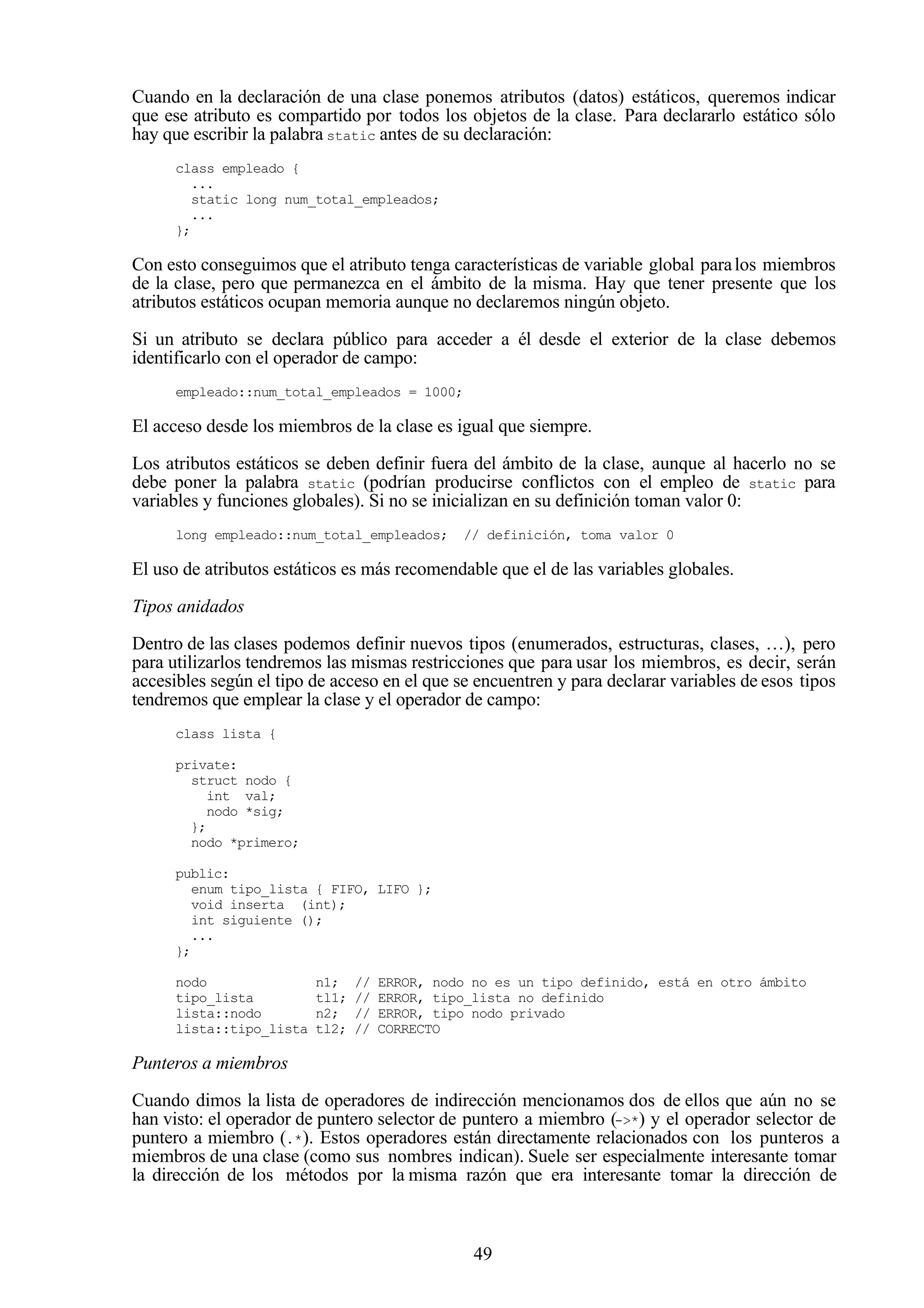 49
Cuando en la declaración de una clase ponemos atributos (datos) estáticos, queremos indicar
que ese atributo es compartido por todos los objetos de la clase. Para declararlo estático sólo
hay que escribir la palabra static antes de su declaración:
class empleado {
...
static long num_total_empleados;
...
};
Con esto conseguimos que el atributo tenga características de variable global paralos miembros
de la clase, pero que permanezca en el ámbito de la misma. Hay que tener presente que los
atributos estáticos ocupan memoria aunque no declaremos ningún objeto.
Si un atributo se declara público para acceder a él desde el exterior de la clase debemos
identificarlo con el operador de campo:
empleado::num_total_empleados = 1000;
El acceso desde los miembros de la clase es igual que siempre.
Los atributos estáticos se deben definir fuera del ámbito de la clase, aunque al hacerlo no se
debe poner la palabra static (podrían producirse conflictos con el empleo de static para
variables y funciones globales). Si no se inicializan en su definición toman valor 0:
long empleado::num_total_empleados; // definición, toma valor 0
El uso de atributos estáticos es más recomendable que el de las variables globales.
Tipos anidados
Dentro de las clases podemos definir nuevos tipos (enumerados, estructuras, clases, …), pero
para utilizarlos tendremos las mismas restricciones que para usar los miembros, es decir, serán
accesibles según el tipo de acceso en el que se encuentren y para declarar variables de esos tipos
tendremos que emplear la clase y el operador de campo:
class lista {
private:
struct nodo {
int val;
nodo *sig;
};
nodo *primero;
public:
enum tipo_lista { FIFO, LIFO };
void inserta (int);
int siguiente ();
...
};
nodo n1; // ERROR, nodo no es un tipo definido, está en otro ámbito
tipo_lista tl1; // ERROR, tipo_lista no definido
lista::nodo n2; // ERROR, tipo nodo privado
lista::tipo_lista tl2; // CORRECTO
Punteros a miembros
Cuando dimos la lista de operadores de indirección mencionamos dos de ellos que aún no se
han visto: el operador de puntero selector de puntero a miembro (->*) y el operador selector de
puntero a miembro (.*). Estos operadores están directamente relacionados con los punteros a
miembros de una clase (como sus nombres indican). Suele ser especialmente interesante tomar
la dirección de los métodos por la misma razón que era interesante tomar la dirección de
 