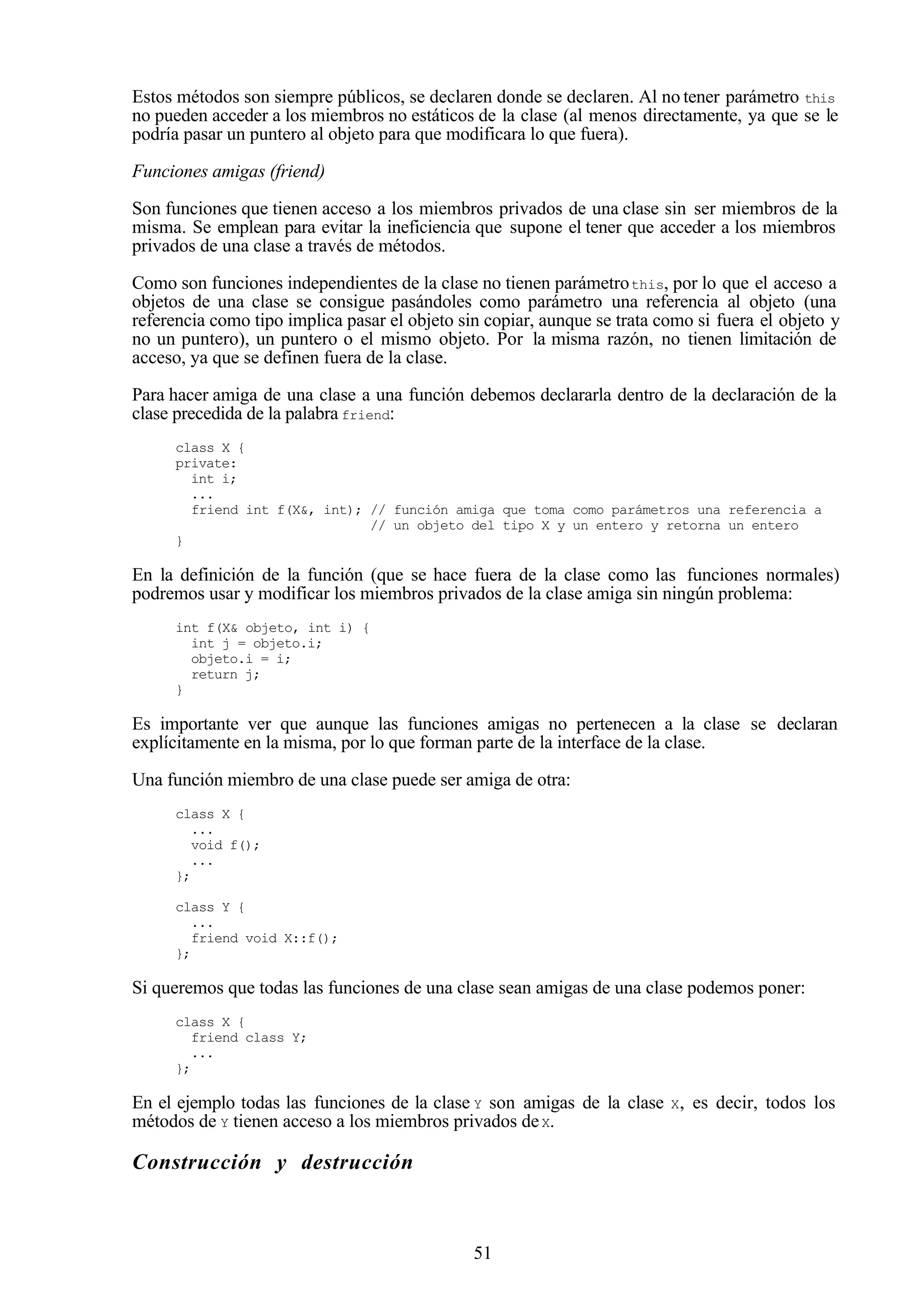51
Estos métodos son siempre públicos, se declaren donde se declaren. Al no tener parámetro this
no pueden acceder a los miembros no estáticos de la clase (al menos directamente, ya que se le
podría pasar un puntero al objeto para que modificara lo que fuera).
Funciones amigas (friend)
Son funciones que tienen acceso a los miembros privados de una clase sin ser miembros de la
misma. Se emplean para evitar la ineficiencia que supone el tener que acceder a los miembros
privados de una clase a través de métodos.
Como son funciones independientes de la clase no tienen parámetrothis, por lo que el acceso a
objetos de una clase se consigue pasándoles como parámetro una referencia al objeto (una
referencia como tipo implica pasar el objeto sin copiar, aunque se trata como si fuera el objeto y
no un puntero), un puntero o el mismo objeto. Por la misma razón, no tienen limitación de
acceso, ya que se definen fuera de la clase.
Para hacer amiga de una clase a una función debemos declararla dentro de la declaración de la
clase precedida de la palabra friend:
class X {
private:
int i;
...
friend int f(X&, int); // función amiga que toma como parámetros una referencia a
// un objeto del tipo X y un entero y retorna un entero
}
En la definición de la función (que se hace fuera de la clase como las funciones normales)
podremos usar y modificar los miembros privados de la clase amiga sin ningún problema:
int f(X& objeto, int i) {
int j = objeto.i;
objeto.i = i;
return j;
}
Es importante ver que aunque las funciones amigas no pertenecen a la clase se declaran
explícitamente en la misma, por lo que forman parte de la interface de la clase.
Una función miembro de una clase puede ser amiga de otra:
class X {
...
void f();
...
};
class Y {
...
friend void X::f();
};
Si queremos que todas las funciones de una clase sean amigas de una clase podemos poner:
class X {
friend class Y;
...
};
En el ejemplo todas las funciones de la clase Y son amigas de la clase X, es decir, todos los
métodos de Y tienen acceso a los miembros privados deX.
Construcción y destrucción
 
