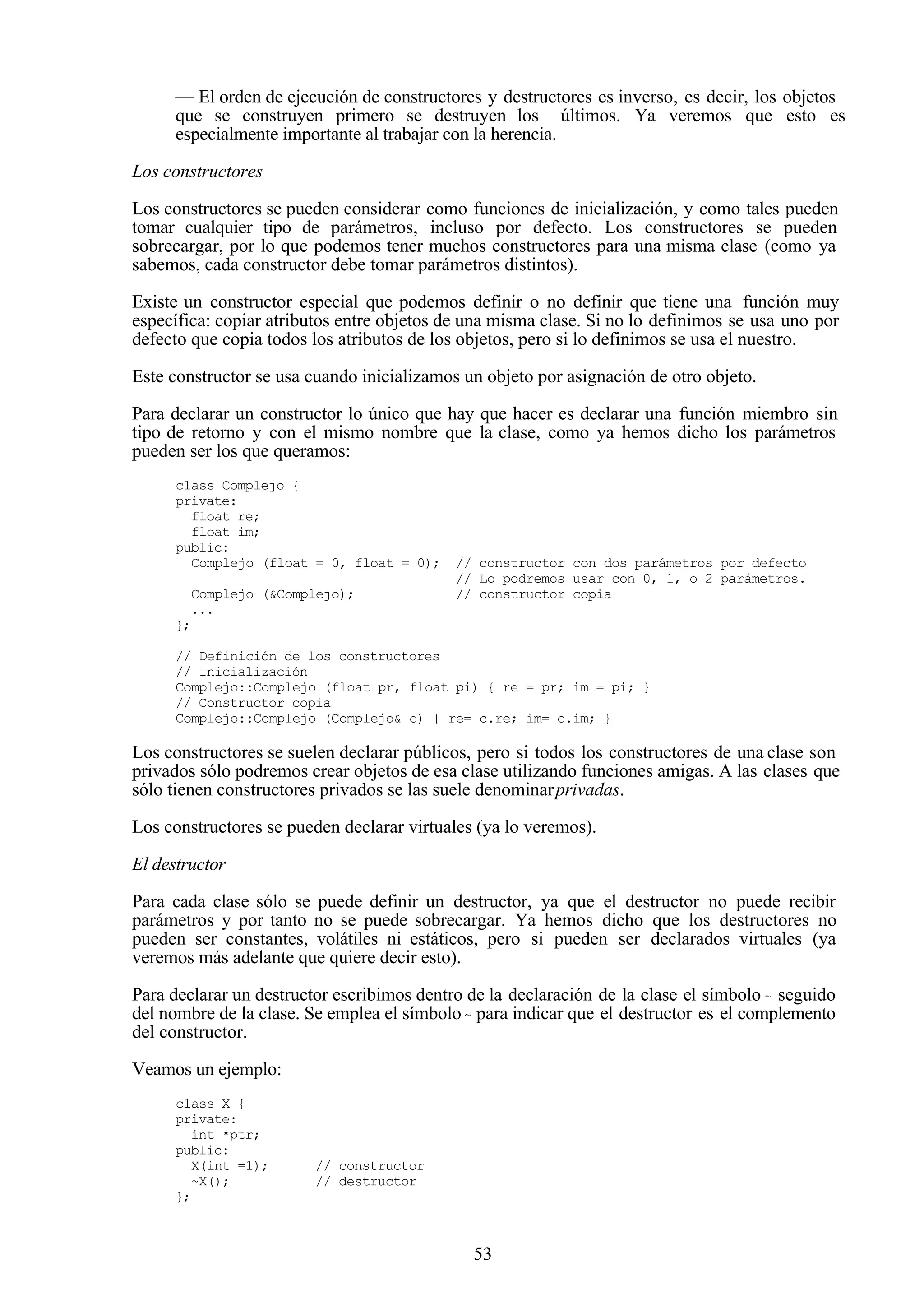 53
— El orden de ejecución de constructores y destructores es inverso, es decir, los objetos
que se construyen primero se destruyen los últimos. Ya veremos que esto es
especialmente importante al trabajar con la herencia.
Los constructores
Los constructores se pueden considerar como funciones de inicialización, y como tales pueden
tomar cualquier tipo de parámetros, incluso por defecto. Los constructores se pueden
sobrecargar, por lo que podemos tener muchos constructores para una misma clase (como ya
sabemos, cada constructor debe tomar parámetros distintos).
Existe un constructor especial que podemos definir o no definir que tiene una función muy
específica: copiar atributos entre objetos de una misma clase. Si no lo definimos se usa uno por
defecto que copia todos los atributos de los objetos, pero si lo definimos se usa el nuestro.
Este constructor se usa cuando inicializamos un objeto por asignación de otro objeto.
Para declarar un constructor lo único que hay que hacer es declarar una función miembro sin
tipo de retorno y con el mismo nombre que la clase, como ya hemos dicho los parámetros
pueden ser los que queramos:
class Complejo {
private:
float re;
float im;
public:
Complejo (float = 0, float = 0); // constructor con dos parámetros por defecto
// Lo podremos usar con 0, 1, o 2 parámetros.
Complejo (&Complejo); // constructor copia
...
};
// Definición de los constructores
// Inicialización
Complejo::Complejo (float pr, float pi) { re = pr; im = pi; }
// Constructor copia
Complejo::Complejo (Complejo& c) { re= c.re; im= c.im; }
Los constructores se suelen declarar públicos, pero si todos los constructores de una clase son
privados sólo podremos crear objetos de esa clase utilizando funciones amigas. A las clases que
sólo tienen constructores privados se las suele denominarprivadas.
Los constructores se pueden declarar virtuales (ya lo veremos).
El destructor
Para cada clase sólo se puede definir un destructor, ya que el destructor no puede recibir
parámetros y por tanto no se puede sobrecargar. Ya hemos dicho que los destructores no
pueden ser constantes, volátiles ni estáticos, pero si pueden ser declarados virtuales (ya
veremos más adelante que quiere decir esto).
Para declarar un destructor escribimos dentro de la declaración de la clase el símbolo ~ seguido
del nombre de la clase. Se emplea el símbolo~ para indicar que el destructor es el complemento
del constructor.
Veamos un ejemplo:
class X {
private:
int *ptr;
public:
X(int =1); // constructor
~X(); // destructor
};
 