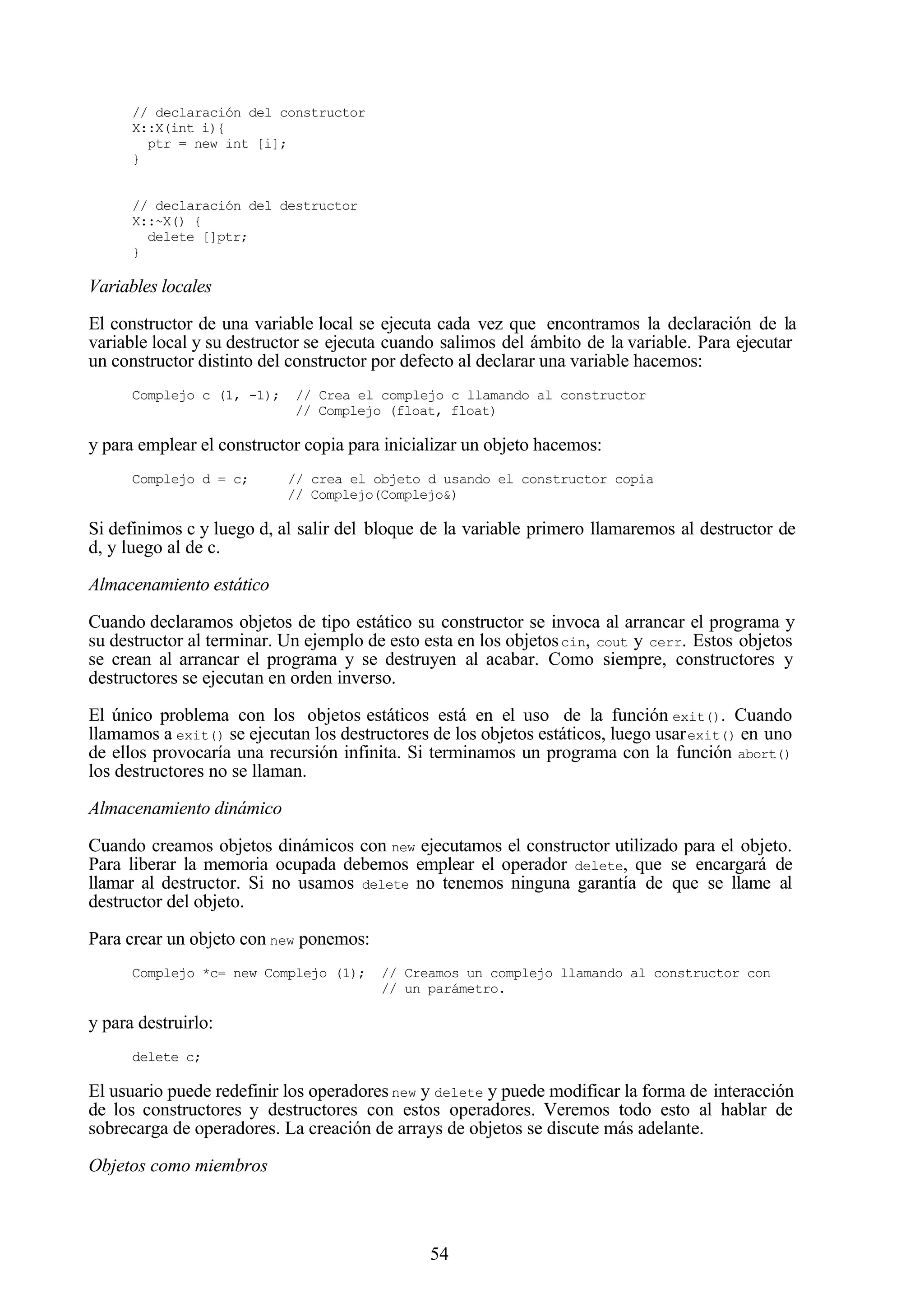 54
// declaración del constructor
X::X(int i){
ptr = new int [i];
}
// declaración del destructor
X::~X() {
delete []ptr;
}
Variables locales
El constructor de una variable local se ejecuta cada vez que encontramos la declaración de la
variable local y su destructor se ejecuta cuando salimos del ámbito de la variable. Para ejecutar
un constructor distinto del constructor por defecto al declarar una variable hacemos:
Complejo c (1, -1); // Crea el complejo c llamando al constructor
// Complejo (float, float)
y para emplear el constructor copia para inicializar un objeto hacemos:
Complejo d = c; // crea el objeto d usando el constructor copia
// Complejo(Complejo&)
Si definimos c y luego d, al salir del bloque de la variable primero llamaremos al destructor de
d, y luego al de c.
Almacenamiento estático
Cuando declaramos objetos de tipo estático su constructor se invoca al arrancar el programa y
su destructor al terminar. Un ejemplo de esto esta en los objetoscin, cout y cerr. Estos objetos
se crean al arrancar el programa y se destruyen al acabar. Como siempre, constructores y
destructores se ejecutan en orden inverso.
El único problema con los objetos estáticos está en el uso de la función exit(). Cuando
llamamos a exit() se ejecutan los destructores de los objetos estáticos, luego usarexit() en uno
de ellos provocaría una recursión infinita. Si terminamos un programa con la función abort()
los destructores no se llaman.
Almacenamiento dinámico
Cuando creamos objetos dinámicos con new ejecutamos el constructor utilizado para el objeto.
Para liberar la memoria ocupada debemos emplear el operador delete, que se encargará de
llamar al destructor. Si no usamos delete no tenemos ninguna garantía de que se llame al
destructor del objeto.
Para crear un objeto con new ponemos:
Complejo *c= new Complejo (1); // Creamos un complejo llamando al constructor con
// un parámetro.
y para destruirlo:
delete c;
El usuario puede redefinir los operadores new y delete y puede modificar la forma de interacción
de los constructores y destructores con estos operadores. Veremos todo esto al hablar de
sobrecarga de operadores. La creación de arrays de objetos se discute más adelante.
Objetos como miembros
 