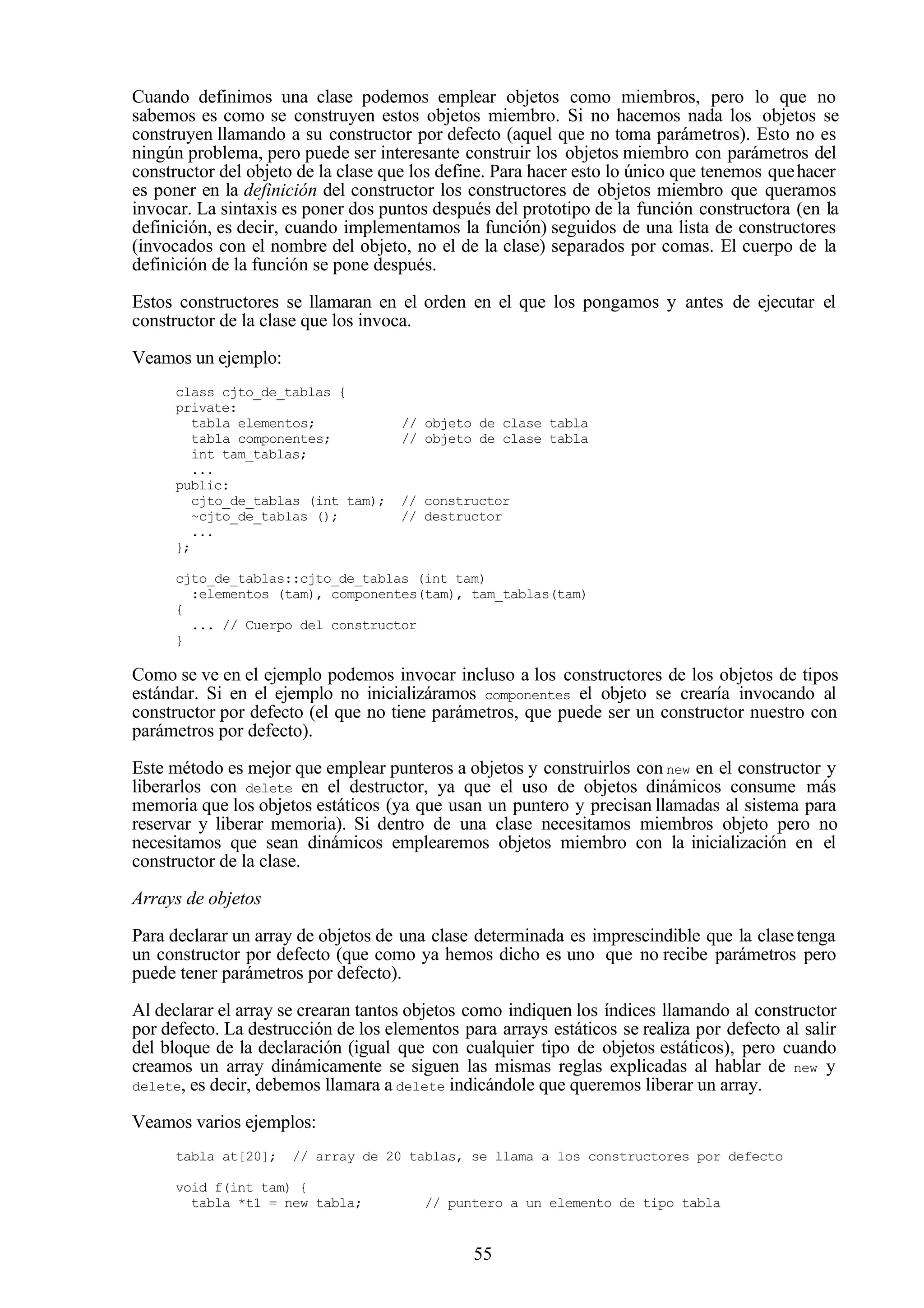 55
Cuando definimos una clase podemos emplear objetos como miembros, pero lo que no
sabemos es como se construyen estos objetos miembro. Si no hacemos nada los objetos se
construyen llamando a su constructor por defecto (aquel que no toma parámetros). Esto no es
ningún problema, pero puede ser interesante construir los objetos miembro con parámetros del
constructor del objeto de la clase que los define. Para hacer esto lo único que tenemos quehacer
es poner en la definición del constructor los constructores de objetos miembro que queramos
invocar. La sintaxis es poner dos puntos después del prototipo de la función constructora (en la
definición, es decir, cuando implementamos la función) seguidos de una lista de constructores
(invocados con el nombre del objeto, no el de la clase) separados por comas. El cuerpo de la
definición de la función se pone después.
Estos constructores se llamaran en el orden en el que los pongamos y antes de ejecutar el
constructor de la clase que los invoca.
Veamos un ejemplo:
class cjto_de_tablas {
private:
tabla elementos; // objeto de clase tabla
tabla componentes; // objeto de clase tabla
int tam_tablas;
...
public:
cjto_de_tablas (int tam); // constructor
~cjto_de_tablas (); // destructor
...
};
cjto_de_tablas::cjto_de_tablas (int tam)
:elementos (tam), componentes(tam), tam_tablas(tam)
{
... // Cuerpo del constructor
}
Como se ve en el ejemplo podemos invocar incluso a los constructores de los objetos de tipos
estándar. Si en el ejemplo no inicializáramos componentes el objeto se crearía invocando al
constructor por defecto (el que no tiene parámetros, que puede ser un constructor nuestro con
parámetros por defecto).
Este método es mejor que emplear punteros a objetos y construirlos con new en el constructor y
liberarlos con delete en el destructor, ya que el uso de objetos dinámicos consume más
memoria que los objetos estáticos (ya que usan un puntero y precisan llamadas al sistema para
reservar y liberar memoria). Si dentro de una clase necesitamos miembros objeto pero no
necesitamos que sean dinámicos emplearemos objetos miembro con la inicialización en el
constructor de la clase.
Arrays de objetos
Para declarar un array de objetos de una clase determinada es imprescindible que la clasetenga
un constructor por defecto (que como ya hemos dicho es uno que no recibe parámetros pero
puede tener parámetros por defecto).
Al declarar el array se crearan tantos objetos como indiquen los índices llamando al constructor
por defecto. La destrucción de los elementos para arrays estáticos se realiza por defecto al salir
del bloque de la declaración (igual que con cualquier tipo de objetos estáticos), pero cuando
creamos un array dinámicamente se siguen las mismas reglas explicadas al hablar de new y
delete, es decir, debemos llamara a delete indicándole que queremos liberar un array.
Veamos varios ejemplos:
tabla at[20]; // array de 20 tablas, se llama a los constructores por defecto
void f(int tam) {
tabla *t1 = new tabla; // puntero a un elemento de tipo tabla
 