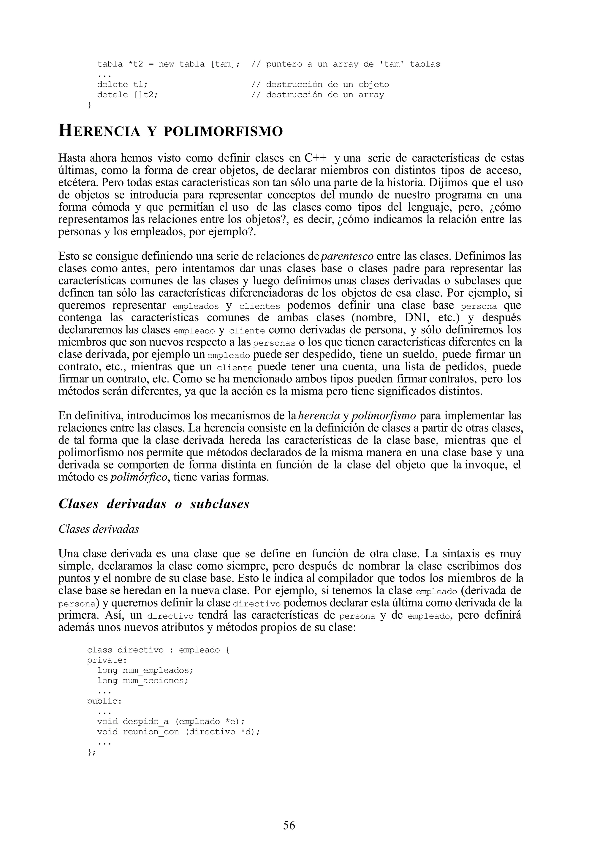 56
tabla *t2 = new tabla [tam]; // puntero a un array de 'tam' tablas
...
delete t1; // destrucción de un objeto
detele []t2; // destrucción de un array
}
HERENCIA Y POLIMORFISMO
Hasta ahora hemos visto como definir clases en C++ y una serie de características de estas
últimas, como la forma de crear objetos, de declarar miembros con distintos tipos de acceso,
etcétera. Pero todas estas características son tan sólo una parte de la historia. Dijimos que el uso
de objetos se introducía para representar conceptos del mundo de nuestro programa en una
forma cómoda y que permitían el uso de las clases como tipos del lenguaje, pero, ¿cómo
representamos las relaciones entre los objetos?, es decir, ¿cómo indicamos la relación entre las
personas y los empleados, por ejemplo?.
Esto se consigue definiendo una serie de relaciones deparentesco entre las clases. Definimos las
clases como antes, pero intentamos dar unas clases base o clases padre para representar las
características comunes de las clases y luego definimos unas clases derivadas o subclases que
definen tan sólo las características diferenciadoras de los objetos de esa clase. Por ejemplo, si
queremos representar empleados y clientes podemos definir una clase base persona que
contenga las características comunes de ambas clases (nombre, DNI, etc.) y después
declararemos las clases empleado y cliente como derivadas de persona, y sólo definiremos los
miembros que son nuevos respecto a laspersonas o los que tienen características diferentes en la
clase derivada, por ejemplo un empleado puede ser despedido, tiene un sueldo, puede firmar un
contrato, etc., mientras que un cliente puede tener una cuenta, una lista de pedidos, puede
firmar un contrato, etc. Como se ha mencionado ambos tipos pueden firmar contratos, pero los
métodos serán diferentes, ya que la acción es la misma pero tiene significados distintos.
En definitiva, introducimos los mecanismos de laherencia y polimorfismo para implementar las
relaciones entre las clases. La herencia consiste en la definición de clases a partir de otras clases,
de tal forma que la clase derivada hereda las características de la clase base, mientras que el
polimorfismo nos permite que métodos declarados de la misma manera en una clase base y una
derivada se comporten de forma distinta en función de la clase del objeto que la invoque, el
método es polimórfico, tiene varias formas.
Clases derivadas o subclases
Clases derivadas
Una clase derivada es una clase que se define en función de otra clase. La sintaxis es muy
simple, declaramos la clase como siempre, pero después de nombrar la clase escribimos dos
puntos y el nombre de su clase base. Esto le indica al compilador que todos los miembros de la
clase base se heredan en la nueva clase. Por ejemplo, si tenemos la clase empleado (derivada de
persona) y queremos definir la clase directivo podemos declarar esta última como derivada de la
primera. Así, un directivo tendrá las características de persona y de empleado, pero definirá
además unos nuevos atributos y métodos propios de su clase:
class directivo : empleado {
private:
long num_empleados;
long num_acciones;
...
public:
...
void despide_a (empleado *e);
void reunion_con (directivo *d);
...
};
 