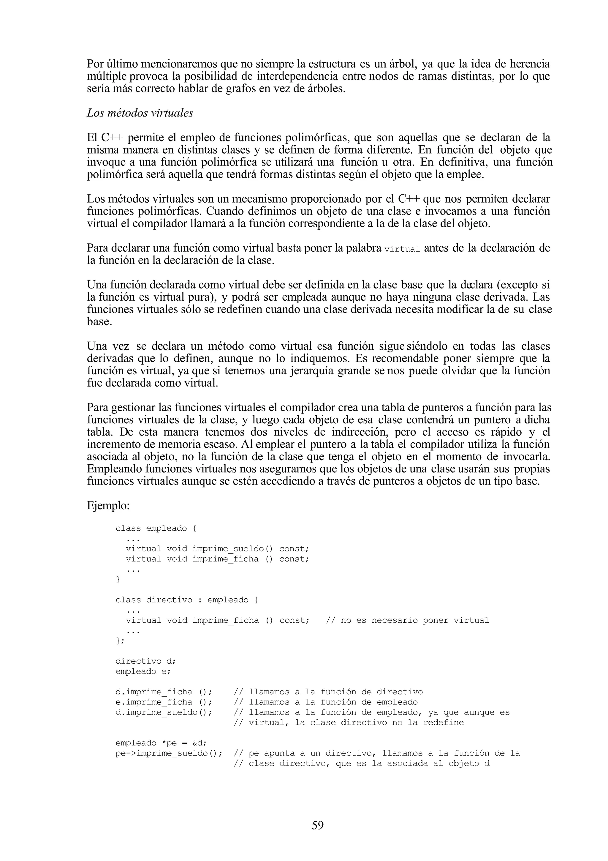 59
Por último mencionaremos que no siempre la estructura es un árbol, ya que la idea de herencia
múltiple provoca la posibilidad de interdependencia entre nodos de ramas distintas, por lo que
sería más correcto hablar de grafos en vez de árboles.
Los métodos virtuales
El C++ permite el empleo de funciones polimórficas, que son aquellas que se declaran de la
misma manera en distintas clases y se definen de forma diferente. En función del objeto que
invoque a una función polimórfica se utilizará una función u otra. En definitiva, una función
polimórfica será aquella que tendrá formas distintas según el objeto que la emplee.
Los métodos virtuales son un mecanismo proporcionado por el C++ que nos permiten declarar
funciones polimórficas. Cuando definimos un objeto de una clase e invocamos a una función
virtual el compilador llamará a la función correspondiente a la de la clase del objeto.
Para declarar una función como virtual basta poner la palabra virtual antes de la declaración de
la función en la declaración de la clase.
Una función declarada como virtual debe ser definida en la clase base que la declara (excepto si
la función es virtual pura), y podrá ser empleada aunque no haya ninguna clase derivada. Las
funciones virtuales sólo se redefinen cuando una clase derivada necesita modificar la de su clase
base.
Una vez se declara un método como virtual esa función sigue siéndolo en todas las clases
derivadas que lo definen, aunque no lo indiquemos. Es recomendable poner siempre que la
función es virtual, ya que si tenemos una jerarquía grande se nos puede olvidar que la función
fue declarada como virtual.
Para gestionar las funciones virtuales el compilador crea una tabla de punteros a función para las
funciones virtuales de la clase, y luego cada objeto de esa clase contendrá un puntero a dicha
tabla. De esta manera tenemos dos niveles de indirección, pero el acceso es rápido y el
incremento de memoria escaso. Al emplear el puntero a la tabla el compilador utiliza la función
asociada al objeto, no la función de la clase que tenga el objeto en el momento de invocarla.
Empleando funciones virtuales nos aseguramos que los objetos de una clase usarán sus propias
funciones virtuales aunque se estén accediendo a través de punteros a objetos de un tipo base.
Ejemplo:
class empleado {
...
virtual void imprime_sueldo() const;
virtual void imprime_ficha () const;
...
}
class directivo : empleado {
...
virtual void imprime_ficha () const; // no es necesario poner virtual
...
};
directivo d;
empleado e;
d.imprime_ficha (); // llamamos a la función de directivo
e.imprime_ficha (); // llamamos a la función de empleado
d.imprime_sueldo(); // llamamos a la función de empleado, ya que aunque es
// virtual, la clase directivo no la redefine
empleado *pe = &d;
pe->imprime_sueldo(); // pe apunta a un directivo, llamamos a la función de la
// clase directivo, que es la asociada al objeto d
 