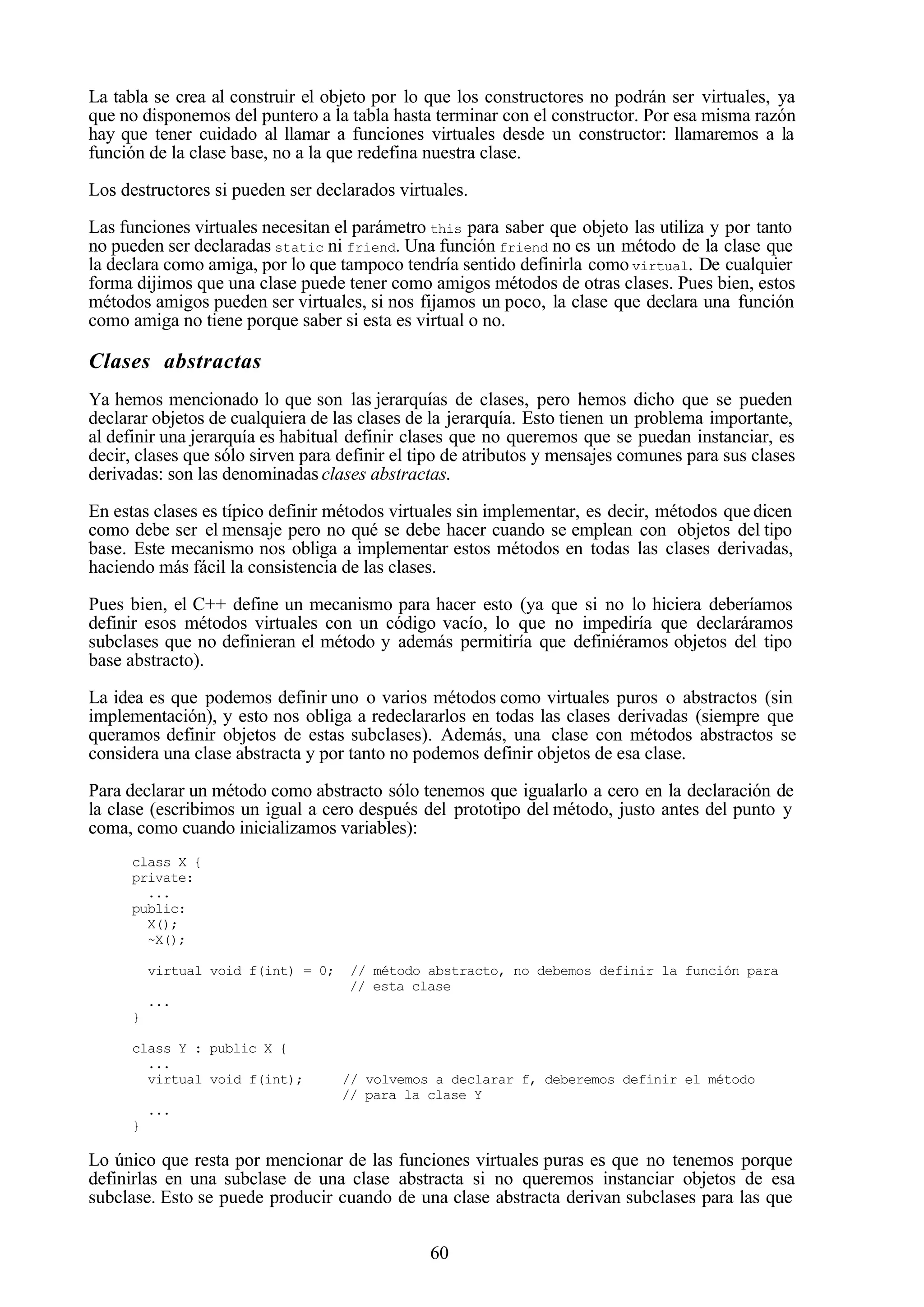 60
La tabla se crea al construir el objeto por lo que los constructores no podrán ser virtuales, ya
que no disponemos del puntero a la tabla hasta terminar con el constructor. Por esa misma razón
hay que tener cuidado al llamar a funciones virtuales desde un constructor: llamaremos a la
función de la clase base, no a la que redefina nuestra clase.
Los destructores si pueden ser declarados virtuales.
Las funciones virtuales necesitan el parámetro this para saber que objeto las utiliza y por tanto
no pueden ser declaradas static ni friend. Una función friend no es un método de la clase que
la declara como amiga, por lo que tampoco tendría sentido definirla como virtual. De cualquier
forma dijimos que una clase puede tener como amigos métodos de otras clases. Pues bien, estos
métodos amigos pueden ser virtuales, si nos fijamos un poco, la clase que declara una función
como amiga no tiene porque saber si esta es virtual o no.
Clases abstractas
Ya hemos mencionado lo que son las jerarquías de clases, pero hemos dicho que se pueden
declarar objetos de cualquiera de las clases de la jerarquía. Esto tienen un problema importante,
al definir una jerarquía es habitual definir clases que no queremos que se puedan instanciar, es
decir, clases que sólo sirven para definir el tipo de atributos y mensajes comunes para sus clases
derivadas: son las denominadas clases abstractas.
En estas clases es típico definir métodos virtuales sin implementar, es decir, métodos que dicen
como debe ser el mensaje pero no qué se debe hacer cuando se emplean con objetos del tipo
base. Este mecanismo nos obliga a implementar estos métodos en todas las clases derivadas,
haciendo más fácil la consistencia de las clases.
Pues bien, el C++ define un mecanismo para hacer esto (ya que si no lo hiciera deberíamos
definir esos métodos virtuales con un código vacío, lo que no impediría que declaráramos
subclases que no definieran el método y además permitiría que definiéramos objetos del tipo
base abstracto).
La idea es que podemos definir uno o varios métodos como virtuales puros o abstractos (sin
implementación), y esto nos obliga a redeclararlos en todas las clases derivadas (siempre que
queramos definir objetos de estas subclases). Además, una clase con métodos abstractos se
considera una clase abstracta y por tanto no podemos definir objetos de esa clase.
Para declarar un método como abstracto sólo tenemos que igualarlo a cero en la declaración de
la clase (escribimos un igual a cero después del prototipo del método, justo antes del punto y
coma, como cuando inicializamos variables):
class X {
private:
...
public:
X();
~X();
virtual void f(int) = 0; // método abstracto, no debemos definir la función para
// esta clase
...
}
class Y : public X {
...
virtual void f(int); // volvemos a declarar f, deberemos definir el método
// para la clase Y
...
}
Lo único que resta por mencionar de las funciones virtuales puras es que no tenemos porque
definirlas en una subclase de una clase abstracta si no queremos instanciar objetos de esa
subclase. Esto se puede producir cuando de una clase abstracta derivan subclases para las que
 