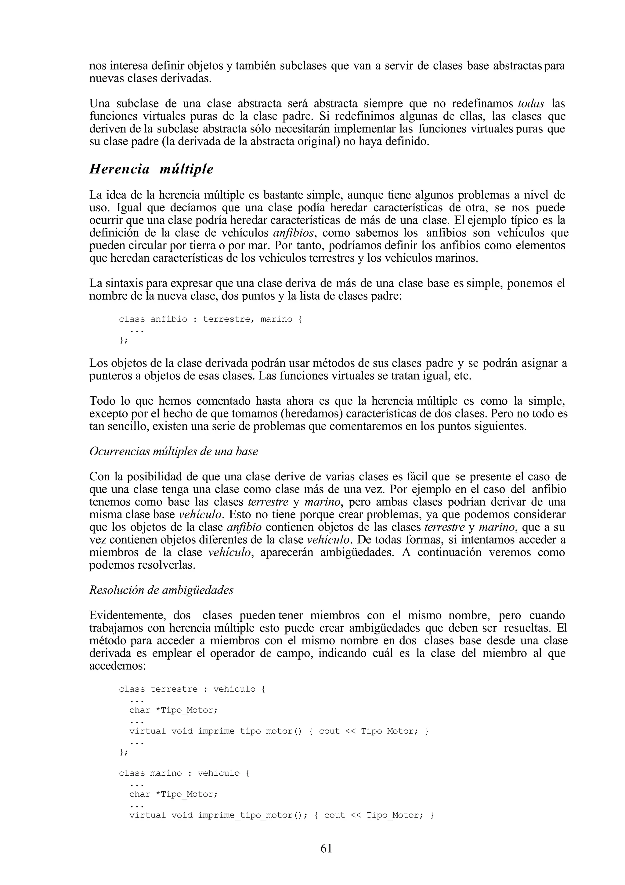61
nos interesa definir objetos y también subclases que van a servir de clases base abstractas para
nuevas clases derivadas.
Una subclase de una clase abstracta será abstracta siempre que no redefinamos todas las
funciones virtuales puras de la clase padre. Si redefinimos algunas de ellas, las clases que
deriven de la subclase abstracta sólo necesitarán implementar las funciones virtuales puras que
su clase padre (la derivada de la abstracta original) no haya definido.
Herencia múltiple
La idea de la herencia múltiple es bastante simple, aunque tiene algunos problemas a nivel de
uso. Igual que decíamos que una clase podía heredar características de otra, se nos puede
ocurrir que una clase podría heredar características de más de una clase. El ejemplo típico es la
definición de la clase de vehículos anfibios, como sabemos los anfibios son vehículos que
pueden circular por tierra o por mar. Por tanto, podríamos definir los anfibios como elementos
que heredan características de los vehículos terrestres y los vehículos marinos.
La sintaxis para expresar que una clase deriva de más de una clase base es simple, ponemos el
nombre de la nueva clase, dos puntos y la lista de clases padre:
class anfibio : terrestre, marino {
...
};
Los objetos de la clase derivada podrán usar métodos de sus clases padre y se podrán asignar a
punteros a objetos de esas clases. Las funciones virtuales se tratan igual, etc.
Todo lo que hemos comentado hasta ahora es que la herencia múltiple es como la simple,
excepto por el hecho de que tomamos (heredamos) características de dos clases. Pero no todo es
tan sencillo, existen una serie de problemas que comentaremos en los puntos siguientes.
Ocurrencias múltiples de una base
Con la posibilidad de que una clase derive de varias clases es fácil que se presente el caso de
que una clase tenga una clase como clase más de una vez. Por ejemplo en el caso del anfibio
tenemos como base las clases terrestre y marino, pero ambas clases podrían derivar de una
misma clase base vehículo. Esto no tiene porque crear problemas, ya que podemos considerar
que los objetos de la clase anfibio contienen objetos de las clases terrestre y marino, que a su
vez contienen objetos diferentes de la clase vehículo. De todas formas, si intentamos acceder a
miembros de la clase vehículo, aparecerán ambigüedades. A continuación veremos como
podemos resolverlas.
Resolución de ambigüedades
Evidentemente, dos clases pueden tener miembros con el mismo nombre, pero cuando
trabajamos con herencia múltiple esto puede crear ambigüedades que deben ser resueltas. El
método para acceder a miembros con el mismo nombre en dos clases base desde una clase
derivada es emplear el operador de campo, indicando cuál es la clase del miembro al que
accedemos:
class terrestre : vehiculo {
...
char *Tipo_Motor;
...
virtual void imprime_tipo_motor() { cout << Tipo_Motor; }
...
};
class marino : vehiculo {
...
char *Tipo_Motor;
...
virtual void imprime_tipo_motor(); { cout << Tipo_Motor; }
 