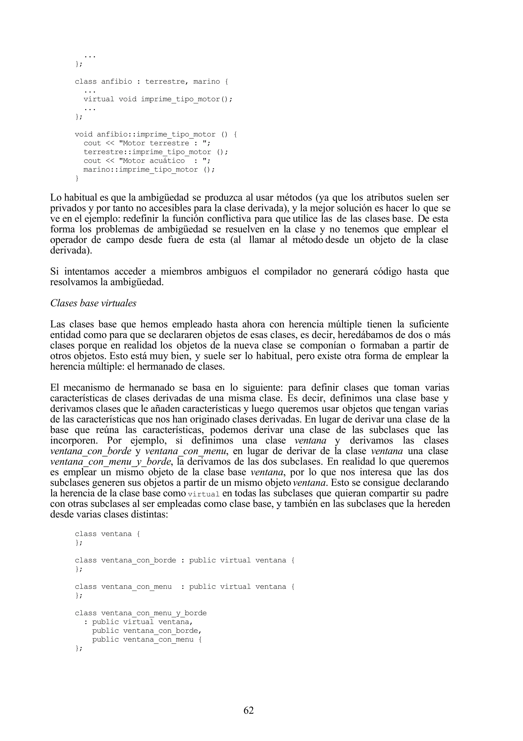 62
...
};
class anfibio : terrestre, marino {
...
virtual void imprime_tipo_motor();
...
};
void anfibio::imprime_tipo_motor () {
cout << "Motor terrestre : ";
terrestre::imprime_tipo_motor ();
cout << "Motor acuático : ";
marino::imprime_tipo_motor ();
}
Lo habitual es que la ambigüedad se produzca al usar métodos (ya que los atributos suelen ser
privados y por tanto no accesibles para la clase derivada), y la mejor solución es hacer lo que se
ve en el ejemplo: redefinir la función conflictiva para que utilice las de las clases base. De esta
forma los problemas de ambigüedad se resuelven en la clase y no tenemos que emplear el
operador de campo desde fuera de esta (al llamar al método desde un objeto de la clase
derivada).
Si intentamos acceder a miembros ambiguos el compilador no generará código hasta que
resolvamos la ambigüedad.
Clases base virtuales
Las clases base que hemos empleado hasta ahora con herencia múltiple tienen la suficiente
entidad como para que se declararen objetos de esas clases, es decir, heredábamos de dos o más
clases porque en realidad los objetos de la nueva clase se componían o formaban a partir de
otros objetos. Esto está muy bien, y suele ser lo habitual, pero existe otra forma de emplear la
herencia múltiple: el hermanado de clases.
El mecanismo de hermanado se basa en lo siguiente: para definir clases que toman varias
características de clases derivadas de una misma clase. Es decir, definimos una clase base y
derivamos clases que le añaden características y luego queremos usar objetos que tengan varias
de las características que nos han originado clases derivadas. En lugar de derivar una clase de la
base que reúna las características, podemos derivar una clase de las subclases que las
incorporen. Por ejemplo, si definimos una clase ventana y derivamos las clases
ventana_con_borde y ventana_con_menu, en lugar de derivar de la clase ventana una clase
ventana_con_menu_y_borde, la derivamos de las dos subclases. En realidad lo que queremos
es emplear un mismo objeto de la clase base ventana, por lo que nos interesa que las dos
subclases generen sus objetos a partir de un mismo objeto ventana. Esto se consigue declarando
la herencia de la clase base como virtual en todas las subclases que quieran compartir su padre
con otras subclases al ser empleadas como clase base, y también en las subclases que la hereden
desde varias clases distintas:
class ventana {
};
class ventana_con_borde : public virtual ventana {
};
class ventana_con_menu : public virtual ventana {
};
class ventana_con_menu_y_borde
: public virtual ventana,
public ventana_con_borde,
public ventana_con_menu {
};
 