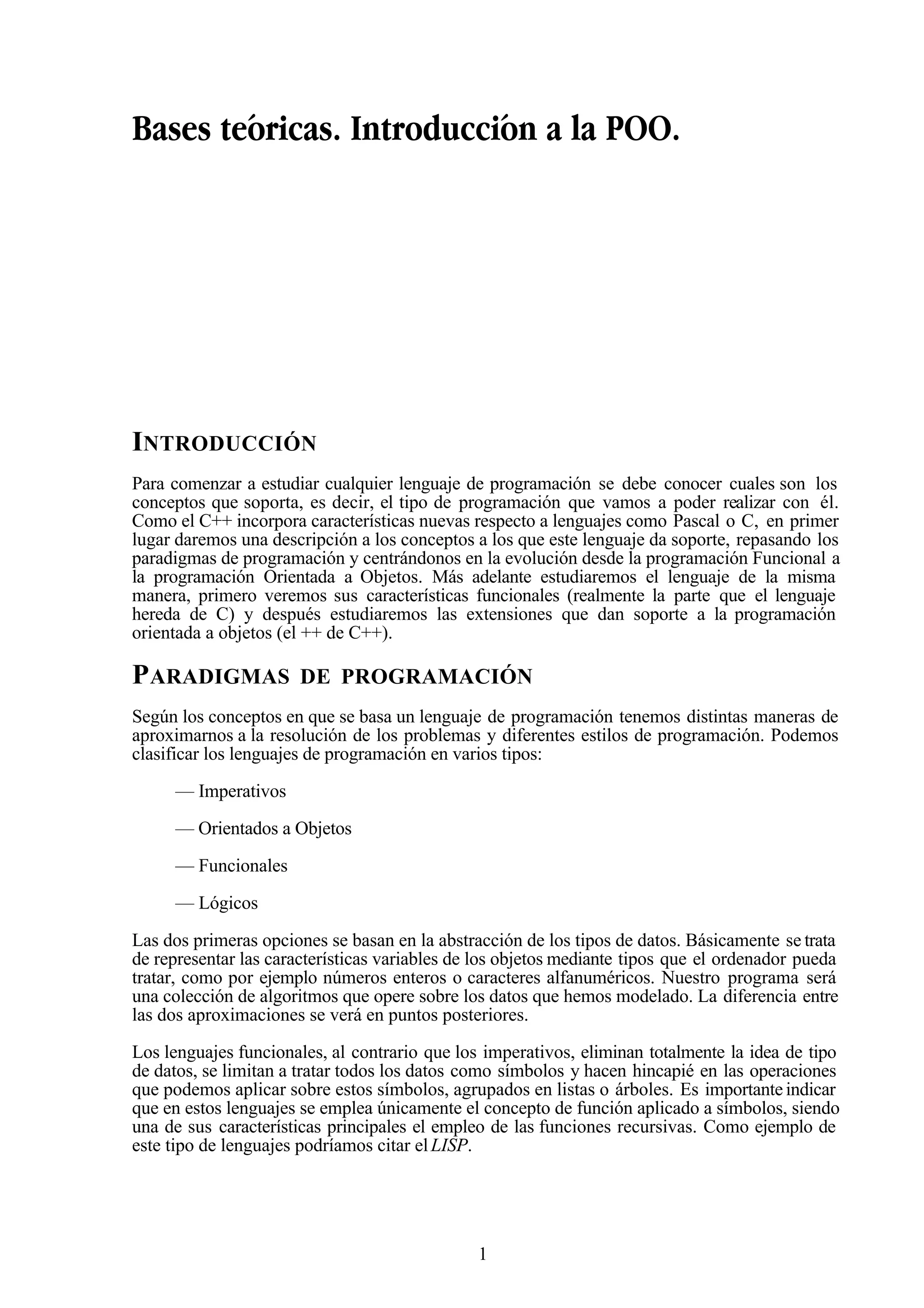 1
Bases teóricas. Introducción a la POO.
INTRODUCCIÓN
Para comenzar a estudiar cualquier lenguaje de programación se debe conocer cuales son los
conceptos que soporta, es decir, el tipo de programación que vamos a poder realizar con él.
Como el C++ incorpora características nuevas respecto a lenguajes como Pascal o C, en primer
lugar daremos una descripción a los conceptos a los que este lenguaje da soporte, repasando los
paradigmas de programación y centrándonos en la evolución desde la programación Funcional a
la programación Orientada a Objetos. Más adelante estudiaremos el lenguaje de la misma
manera, primero veremos sus características funcionales (realmente la parte que el lenguaje
hereda de C) y después estudiaremos las extensiones que dan soporte a la programación
orientada a objetos (el ++ de C++).
PARADIGMAS DE PROGRAMACIÓN
Según los conceptos en que se basa un lenguaje de programación tenemos distintas maneras de
aproximarnos a la resolución de los problemas y diferentes estilos de programación. Podemos
clasificar los lenguajes de programación en varios tipos:
— Imperativos
— Orientados a Objetos
— Funcionales
— Lógicos
Las dos primeras opciones se basan en la abstracción de los tipos de datos. Básicamente se trata
de representar las características variables de los objetos mediante tipos que el ordenador pueda
tratar, como por ejemplo números enteros o caracteres alfanuméricos. Nuestro programa será
una colección de algoritmos que opere sobre los datos que hemos modelado. La diferencia entre
las dos aproximaciones se verá en puntos posteriores.
Los lenguajes funcionales, al contrario que los imperativos, eliminan totalmente la idea de tipo
de datos, se limitan a tratar todos los datos como símbolos y hacen hincapié en las operaciones
que podemos aplicar sobre estos símbolos, agrupados en listas o árboles. Es importante indicar
que en estos lenguajes se emplea únicamente el concepto de función aplicado a símbolos, siendo
una de sus características principales el empleo de las funciones recursivas. Como ejemplo de
este tipo de lenguajes podríamos citar elLISP.
 