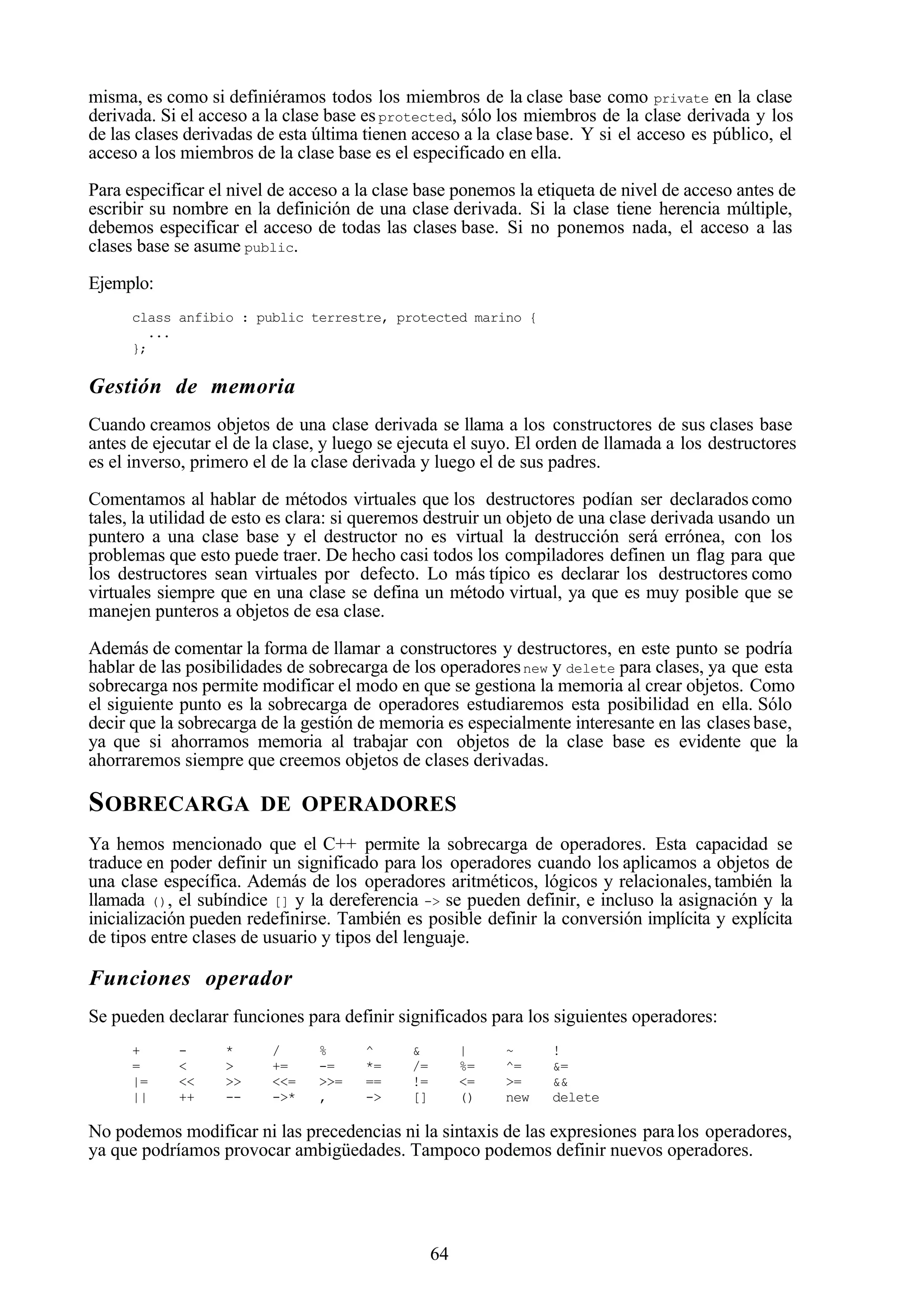64
misma, es como si definiéramos todos los miembros de la clase base como private en la clase
derivada. Si el acceso a la clase base esprotected, sólo los miembros de la clase derivada y los
de las clases derivadas de esta última tienen acceso a la clase base. Y si el acceso es público, el
acceso a los miembros de la clase base es el especificado en ella.
Para especificar el nivel de acceso a la clase base ponemos la etiqueta de nivel de acceso antes de
escribir su nombre en la definición de una clase derivada. Si la clase tiene herencia múltiple,
debemos especificar el acceso de todas las clases base. Si no ponemos nada, el acceso a las
clases base se asume public.
Ejemplo:
class anfibio : public terrestre, protected marino {
...
};
Gestión de memoria
Cuando creamos objetos de una clase derivada se llama a los constructores de sus clases base
antes de ejecutar el de la clase, y luego se ejecuta el suyo. El orden de llamada a los destructores
es el inverso, primero el de la clase derivada y luego el de sus padres.
Comentamos al hablar de métodos virtuales que los destructores podían ser declarados como
tales, la utilidad de esto es clara: si queremos destruir un objeto de una clase derivada usando un
puntero a una clase base y el destructor no es virtual la destrucción será errónea, con los
problemas que esto puede traer. De hecho casi todos los compiladores definen un flag para que
los destructores sean virtuales por defecto. Lo más típico es declarar los destructores como
virtuales siempre que en una clase se defina un método virtual, ya que es muy posible que se
manejen punteros a objetos de esa clase.
Además de comentar la forma de llamar a constructores y destructores, en este punto se podría
hablar de las posibilidades de sobrecarga de los operadoresnew y delete para clases, ya que esta
sobrecarga nos permite modificar el modo en que se gestiona la memoria al crear objetos. Como
el siguiente punto es la sobrecarga de operadores estudiaremos esta posibilidad en ella. Sólo
decir que la sobrecarga de la gestión de memoria es especialmente interesante en las clasesbase,
ya que si ahorramos memoria al trabajar con objetos de la clase base es evidente que la
ahorraremos siempre que creemos objetos de clases derivadas.
SOBRECARGA DE OPERADORES
Ya hemos mencionado que el C++ permite la sobrecarga de operadores. Esta capacidad se
traduce en poder definir un significado para los operadores cuando los aplicamos a objetos de
una clase específica. Además de los operadores aritméticos, lógicos y relacionales,también la
llamada (), el subíndice [] y la dereferencia -> se pueden definir, e incluso la asignación y la
inicialización pueden redefinirse. También es posible definir la conversión implícita y explícita
de tipos entre clases de usuario y tipos del lenguaje.
Funciones operador
Se pueden declarar funciones para definir significados para los siguientes operadores:
+ - * / % ^ & | ~ !
= < > += -= *= /= %= ^= &=
|= << >> <<= >>= == != <= >= &&
|| ++ -- ->* , -> [] () new delete
No podemos modificar ni las precedencias ni la sintaxis de las expresiones paralos operadores,
ya que podríamos provocar ambigüedades. Tampoco podemos definir nuevos operadores.
 