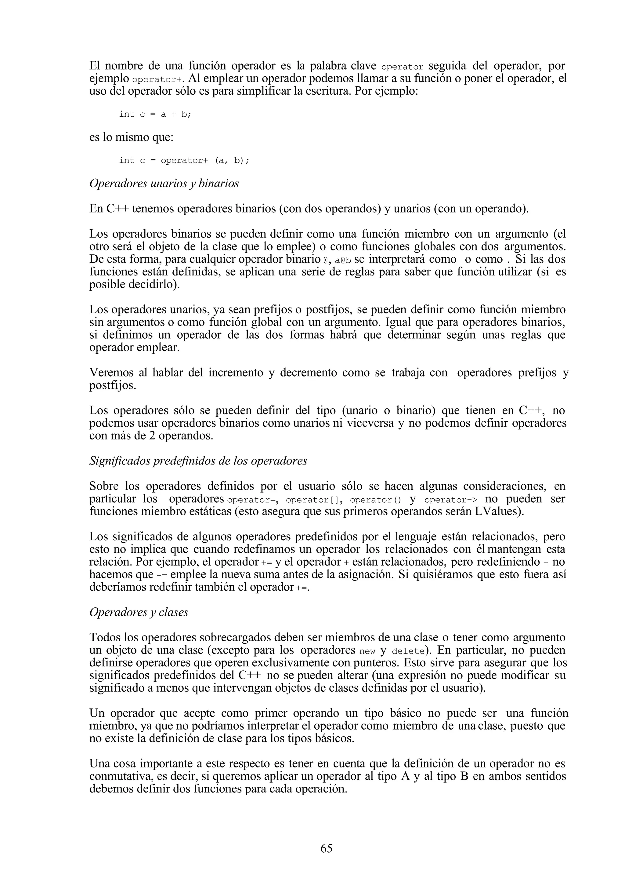 65
El nombre de una función operador es la palabra clave operator seguida del operador, por
ejemplo operator+. Al emplear un operador podemos llamar a su función o poner el operador, el
uso del operador sólo es para simplificar la escritura. Por ejemplo:
int c = a + b;
es lo mismo que:
int c = operator+ (a, b);
Operadores unarios y binarios
En C++ tenemos operadores binarios (con dos operandos) y unarios (con un operando).
Los operadores binarios se pueden definir como una función miembro con un argumento (el
otro será el objeto de la clase que lo emplee) o como funciones globales con dos argumentos.
De esta forma, para cualquier operador binario @, a@b se interpretará como o como . Si las dos
funciones están definidas, se aplican una serie de reglas para saber que función utilizar (si es
posible decidirlo).
Los operadores unarios, ya sean prefijos o postfijos, se pueden definir como función miembro
sin argumentos o como función global con un argumento. Igual que para operadores binarios,
si definimos un operador de las dos formas habrá que determinar según unas reglas que
operador emplear.
Veremos al hablar del incremento y decremento como se trabaja con operadores prefijos y
postfijos.
Los operadores sólo se pueden definir del tipo (unario o binario) que tienen en C++, no
podemos usar operadores binarios como unarios ni viceversa y no podemos definir operadores
con más de 2 operandos.
Significados predefinidos de los operadores
Sobre los operadores definidos por el usuario sólo se hacen algunas consideraciones, en
particular los operadores operator=, operator[], operator() y operator-> no pueden ser
funciones miembro estáticas (esto asegura que sus primeros operandos serán LValues).
Los significados de algunos operadores predefinidos por el lenguaje están relacionados, pero
esto no implica que cuando redefinamos un operador los relacionados con él mantengan esta
relación. Por ejemplo, el operador += y el operador + están relacionados, pero redefiniendo + no
hacemos que += emplee la nueva suma antes de la asignación. Si quisiéramos que esto fuera así
deberíamos redefinir también el operador+=.
Operadores y clases
Todos los operadores sobrecargados deben ser miembros de una clase o tener como argumento
un objeto de una clase (excepto para los operadores new y delete). En particular, no pueden
definirse operadores que operen exclusivamente con punteros. Esto sirve para asegurar que los
significados predefinidos del C++ no se pueden alterar (una expresión no puede modificar su
significado a menos que intervengan objetos de clases definidas por el usuario).
Un operador que acepte como primer operando un tipo básico no puede ser una función
miembro, ya que no podríamos interpretar el operador como miembro de una clase, puesto que
no existe la definición de clase para los tipos básicos.
Una cosa importante a este respecto es tener en cuenta que la definición de un operador no es
conmutativa, es decir, si queremos aplicar un operador al tipo A y al tipo B en ambos sentidos
debemos definir dos funciones para cada operación.
 