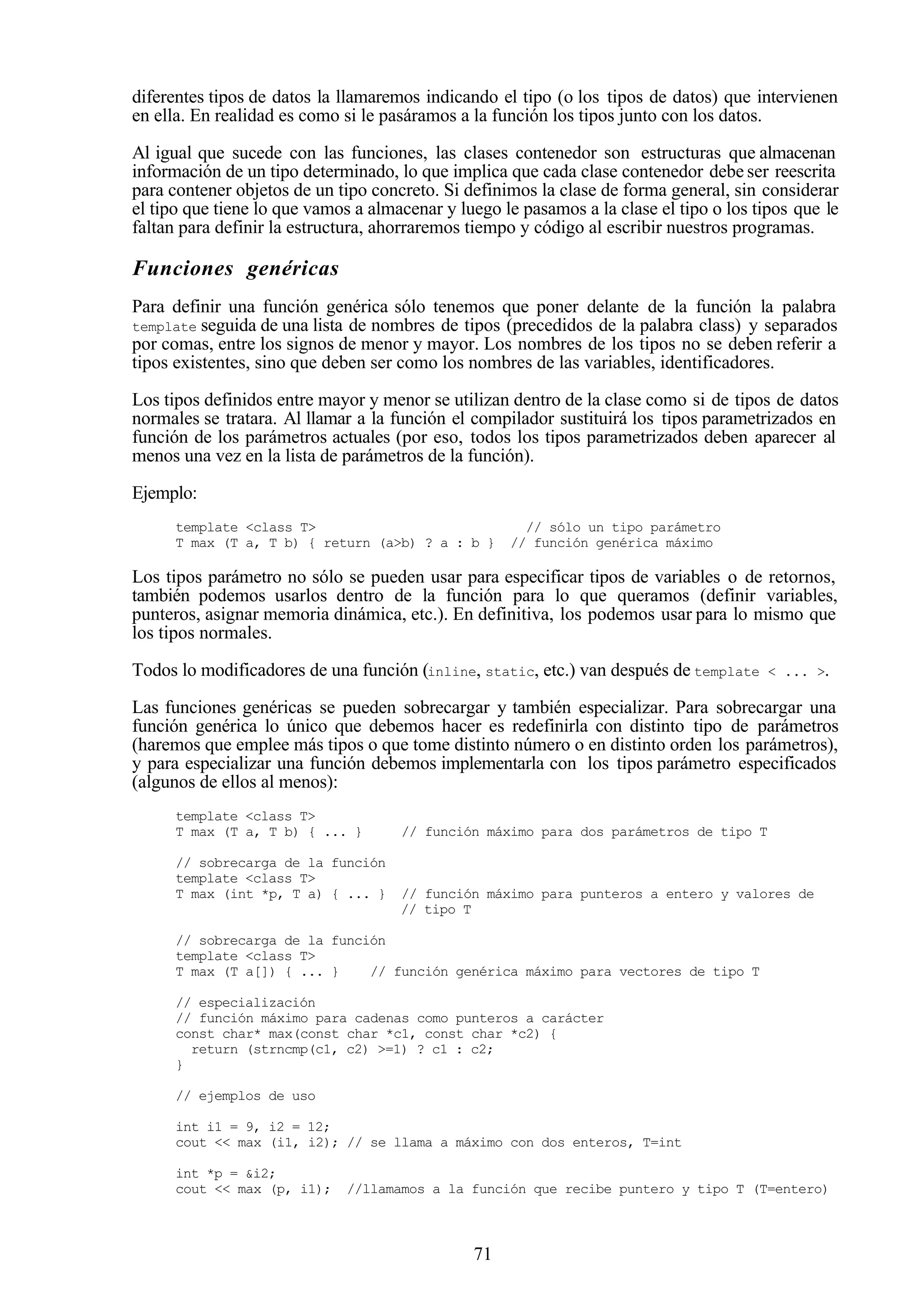 71
diferentes tipos de datos la llamaremos indicando el tipo (o los tipos de datos) que intervienen
en ella. En realidad es como si le pasáramos a la función los tipos junto con los datos.
Al igual que sucede con las funciones, las clases contenedor son estructuras que almacenan
información de un tipo determinado, lo que implica que cada clase contenedor debe ser reescrita
para contener objetos de un tipo concreto. Si definimos la clase de forma general, sin considerar
el tipo que tiene lo que vamos a almacenar y luego le pasamos a la clase el tipo o los tipos que le
faltan para definir la estructura, ahorraremos tiempo y código al escribir nuestros programas.
Funciones genéricas
Para definir una función genérica sólo tenemos que poner delante de la función la palabra
template seguida de una lista de nombres de tipos (precedidos de la palabra class) y separados
por comas, entre los signos de menor y mayor. Los nombres de los tipos no se deben referir a
tipos existentes, sino que deben ser como los nombres de las variables, identificadores.
Los tipos definidos entre mayor y menor se utilizan dentro de la clase como si de tipos de datos
normales se tratara. Al llamar a la función el compilador sustituirá los tipos parametrizados en
función de los parámetros actuales (por eso, todos los tipos parametrizados deben aparecer al
menos una vez en la lista de parámetros de la función).
Ejemplo:
template <class T> // sólo un tipo parámetro
T max (T a, T b) { return (a>b) ? a : b } // función genérica máximo
Los tipos parámetro no sólo se pueden usar para especificar tipos de variables o de retornos,
también podemos usarlos dentro de la función para lo que queramos (definir variables,
punteros, asignar memoria dinámica, etc.). En definitiva, los podemos usar para lo mismo que
los tipos normales.
Todos lo modificadores de una función (inline, static, etc.) van después de template < ... >.
Las funciones genéricas se pueden sobrecargar y también especializar. Para sobrecargar una
función genérica lo único que debemos hacer es redefinirla con distinto tipo de parámetros
(haremos que emplee más tipos o que tome distinto número o en distinto orden los parámetros),
y para especializar una función debemos implementarla con los tipos parámetro especificados
(algunos de ellos al menos):
template <class T>
T max (T a, T b) { ... } // función máximo para dos parámetros de tipo T
// sobrecarga de la función
template <class T>
T max (int *p, T a) { ... } // función máximo para punteros a entero y valores de
// tipo T
// sobrecarga de la función
template <class T>
T max (T a[]) { ... } // función genérica máximo para vectores de tipo T
// especialización
// función máximo para cadenas como punteros a carácter
const char* max(const char *c1, const char *c2) {
return (strncmp(c1, c2) >=1) ? c1 : c2;
}
// ejemplos de uso
int i1 = 9, i2 = 12;
cout << max (i1, i2); // se llama a máximo con dos enteros, T=int
int *p = &i2;
cout << max (p, i1); //llamamos a la función que recibe puntero y tipo T (T=entero)
 