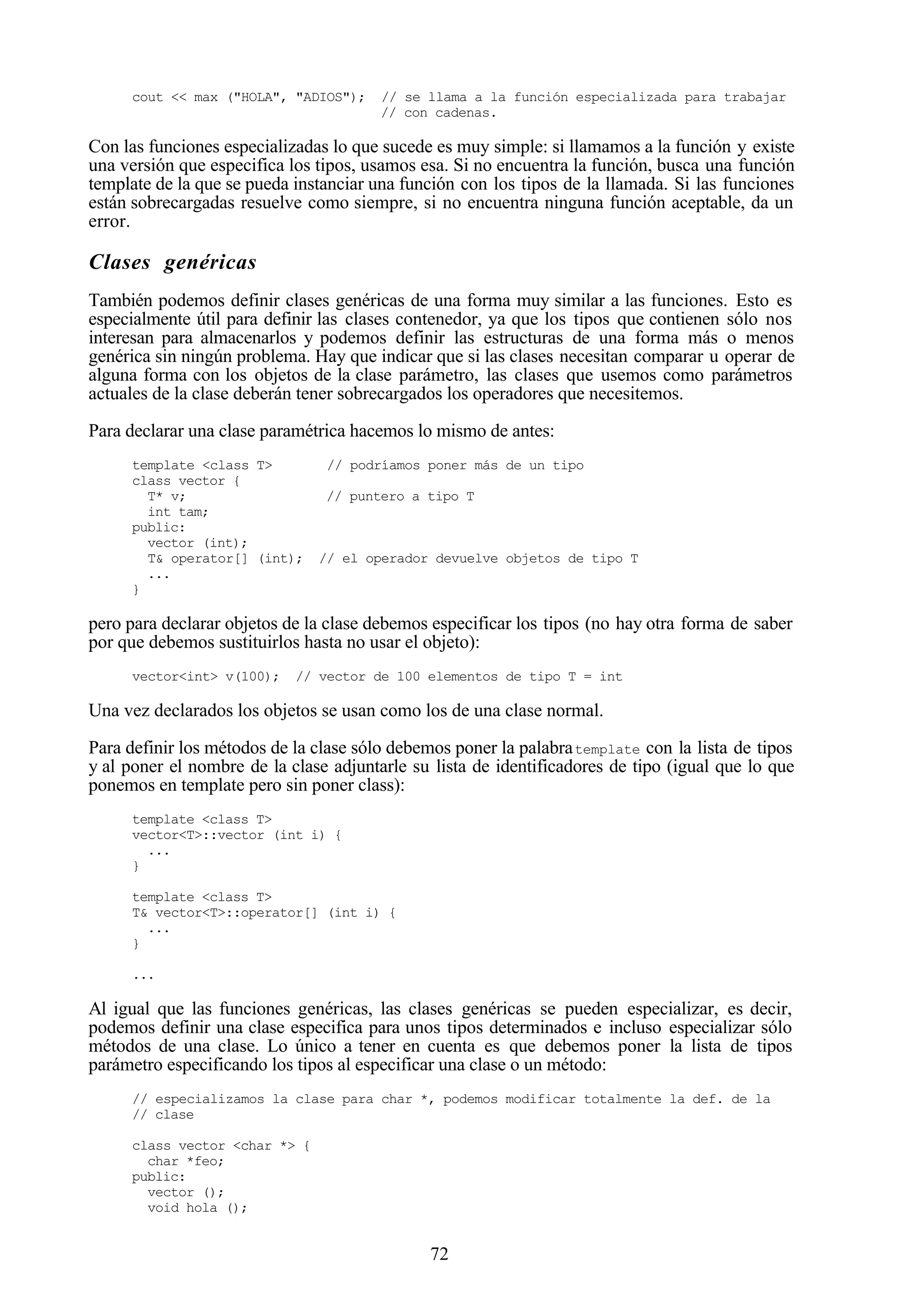 72
cout << max ("HOLA", "ADIOS"); // se llama a la función especializada para trabajar
// con cadenas.
Con las funciones especializadas lo que sucede es muy simple: si llamamos a la función y existe
una versión que especifica los tipos, usamos esa. Si no encuentra la función, busca una función
template de la que se pueda instanciar una función con los tipos de la llamada. Si las funciones
están sobrecargadas resuelve como siempre, si no encuentra ninguna función aceptable, da un
error.
Clases genéricas
También podemos definir clases genéricas de una forma muy similar a las funciones. Esto es
especialmente útil para definir las clases contenedor, ya que los tipos que contienen sólo nos
interesan para almacenarlos y podemos definir las estructuras de una forma más o menos
genérica sin ningún problema. Hay que indicar que si las clases necesitan comparar u operar de
alguna forma con los objetos de la clase parámetro, las clases que usemos como parámetros
actuales de la clase deberán tener sobrecargados los operadores que necesitemos.
Para declarar una clase paramétrica hacemos lo mismo de antes:
template <class T> // podríamos poner más de un tipo
class vector {
T* v; // puntero a tipo T
int tam;
public:
vector (int);
T& operator[] (int); // el operador devuelve objetos de tipo T
...
}
pero para declarar objetos de la clase debemos especificar los tipos (no hay otra forma de saber
por que debemos sustituirlos hasta no usar el objeto):
vector<int> v(100); // vector de 100 elementos de tipo T = int
Una vez declarados los objetos se usan como los de una clase normal.
Para definir los métodos de la clase sólo debemos poner la palabratemplate con la lista de tipos
y al poner el nombre de la clase adjuntarle su lista de identificadores de tipo (igual que lo que
ponemos en template pero sin poner class):
template <class T>
vector<T>::vector (int i) {
...
}
template <class T>
T& vector<T>::operator[] (int i) {
...
}
...
Al igual que las funciones genéricas, las clases genéricas se pueden especializar, es decir,
podemos definir una clase especifica para unos tipos determinados e incluso especializar sólo
métodos de una clase. Lo único a tener en cuenta es que debemos poner la lista de tipos
parámetro especificando los tipos al especificar una clase o un método:
// especializamos la clase para char *, podemos modificar totalmente la def. de la
// clase
class vector <char *> {
char *feo;
public:
vector ();
void hola ();
 