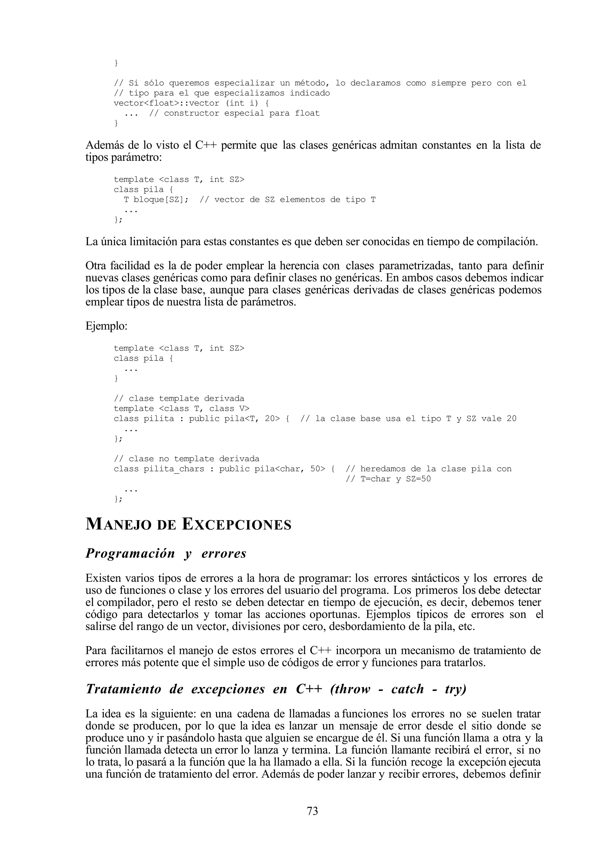 73
}
// Si sólo queremos especializar un método, lo declaramos como siempre pero con el
// tipo para el que especializamos indicado
vector<float>::vector (int i) {
... // constructor especial para float
}
Además de lo visto el C++ permite que las clases genéricas admitan constantes en la lista de
tipos parámetro:
template <class T, int SZ>
class pila {
T bloque[SZ]; // vector de SZ elementos de tipo T
...
};
La única limitación para estas constantes es que deben ser conocidas en tiempo de compilación.
Otra facilidad es la de poder emplear la herencia con clases parametrizadas, tanto para definir
nuevas clases genéricas como para definir clases no genéricas. En ambos casos debemos indicar
los tipos de la clase base, aunque para clases genéricas derivadas de clases genéricas podemos
emplear tipos de nuestra lista de parámetros.
Ejemplo:
template <class T, int SZ>
class pila {
...
}
// clase template derivada
template <class T, class V>
class pilita : public pila<T, 20> { // la clase base usa el tipo T y SZ vale 20
...
};
// clase no template derivada
class pilita_chars : public pila<char, 50> { // heredamos de la clase pila con
// T=char y SZ=50
...
};
MANEJO DE EXCEPCIONES
Programación y errores
Existen varios tipos de errores a la hora de programar: los errores sintácticos y los errores de
uso de funciones o clase y los errores del usuario del programa. Los primeros los debe detectar
el compilador, pero el resto se deben detectar en tiempo de ejecución, es decir, debemos tener
código para detectarlos y tomar las acciones oportunas. Ejemplos típicos de errores son el
salirse del rango de un vector, divisiones por cero, desbordamiento de la pila, etc.
Para facilitarnos el manejo de estos errores el C++ incorpora un mecanismo de tratamiento de
errores más potente que el simple uso de códigos de error y funciones para tratarlos.
Tratamiento de excepciones en C++ (throw - catch - try)
La idea es la siguiente: en una cadena de llamadas a funciones los errores no se suelen tratar
donde se producen, por lo que la idea es lanzar un mensaje de error desde el sitio donde se
produce uno y ir pasándolo hasta que alguien se encargue de él. Si una función llama a otra y la
función llamada detecta un error lo lanza y termina. La función llamante recibirá el error, si no
lo trata, lo pasará a la función que la ha llamado a ella. Si la función recoge la excepción ejecuta
una función de tratamiento del error. Además de poder lanzar y recibir errores, debemos definir
 
