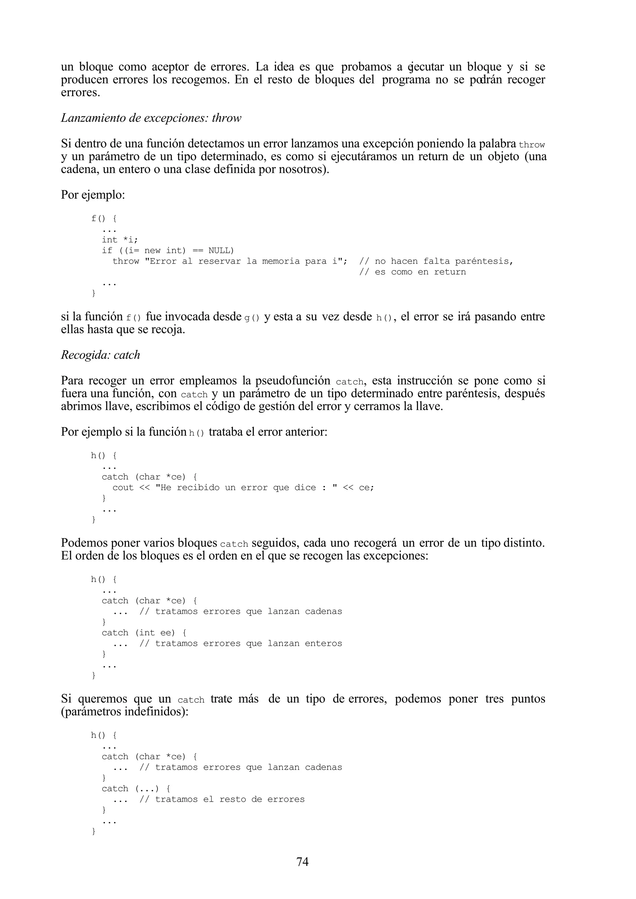 74
un bloque como aceptor de errores. La idea es que probamos a ejecutar un bloque y si se
producen errores los recogemos. En el resto de bloques del programa no se podrán recoger
errores.
Lanzamiento de excepciones: throw
Si dentro de una función detectamos un error lanzamos una excepción poniendo la palabra throw
y un parámetro de un tipo determinado, es como si ejecutáramos un return de un objeto (una
cadena, un entero o una clase definida por nosotros).
Por ejemplo:
f() {
...
int *i;
if ((i= new int) == NULL)
throw "Error al reservar la memoria para i"; // no hacen falta paréntesis,
// es como en return
...
}
si la función f() fue invocada desde g() y esta a su vez desde h(), el error se irá pasando entre
ellas hasta que se recoja.
Recogida: catch
Para recoger un error empleamos la pseudofunción catch, esta instrucción se pone como si
fuera una función, con catch y un parámetro de un tipo determinado entre paréntesis, después
abrimos llave, escribimos el código de gestión del error y cerramos la llave.
Por ejemplo si la función h() trataba el error anterior:
h() {
...
catch (char *ce) {
cout << "He recibido un error que dice : " << ce;
}
...
}
Podemos poner varios bloques catch seguidos, cada uno recogerá un error de un tipo distinto.
El orden de los bloques es el orden en el que se recogen las excepciones:
h() {
...
catch (char *ce) {
... // tratamos errores que lanzan cadenas
}
catch (int ee) {
... // tratamos errores que lanzan enteros
}
...
}
Si queremos que un catch trate más de un tipo de errores, podemos poner tres puntos
(parámetros indefinidos):
h() {
...
catch (char *ce) {
... // tratamos errores que lanzan cadenas
}
catch (...) {
... // tratamos el resto de errores
}
...
}
 