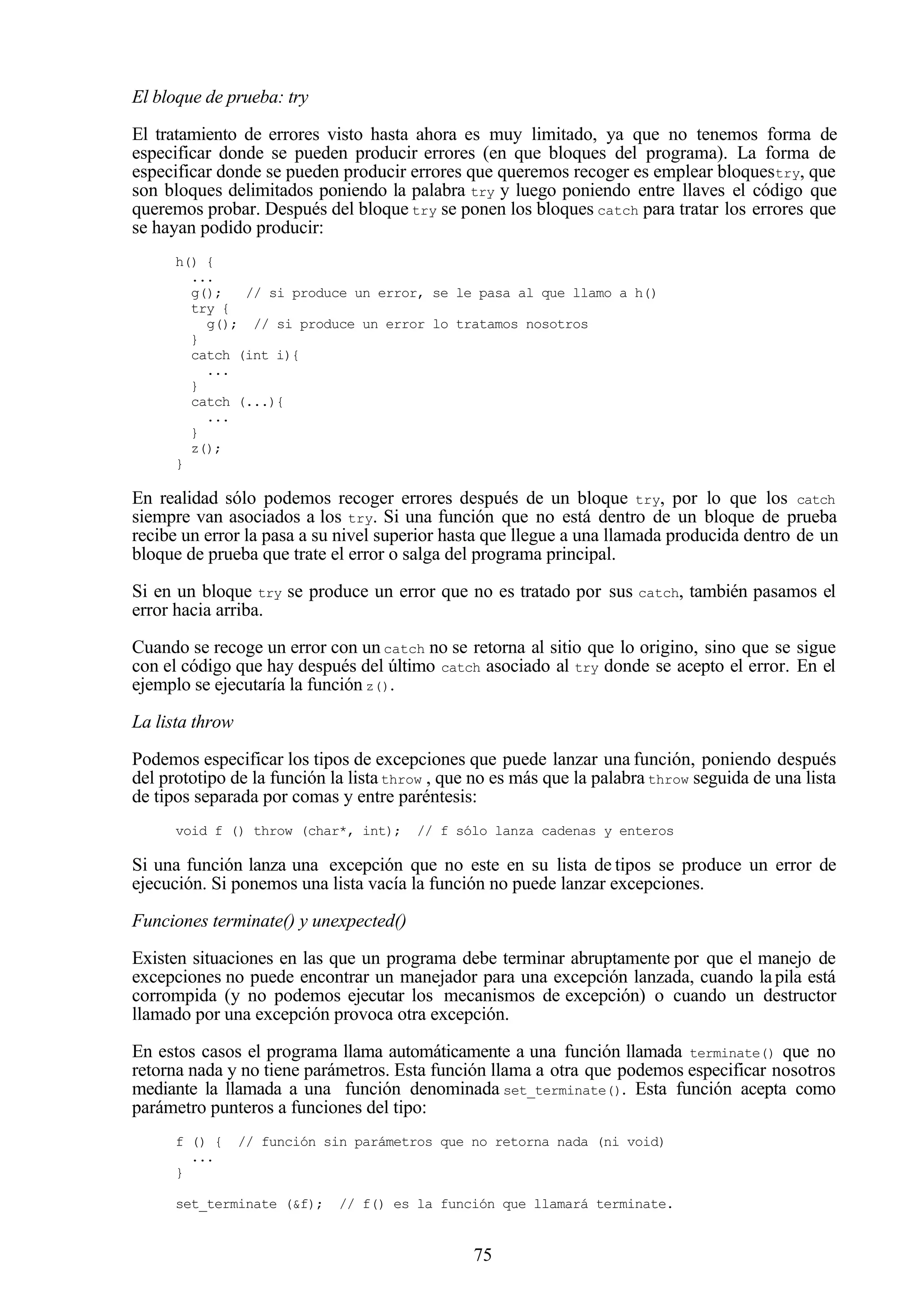 75
El bloque de prueba: try
El tratamiento de errores visto hasta ahora es muy limitado, ya que no tenemos forma de
especificar donde se pueden producir errores (en que bloques del programa). La forma de
especificar donde se pueden producir errores que queremos recoger es emplear bloquestry, que
son bloques delimitados poniendo la palabra try y luego poniendo entre llaves el código que
queremos probar. Después del bloque try se ponen los bloques catch para tratar los errores que
se hayan podido producir:
h() {
...
g(); // si produce un error, se le pasa al que llamo a h()
try {
g(); // si produce un error lo tratamos nosotros
}
catch (int i){
...
}
catch (...){
...
}
z();
}
En realidad sólo podemos recoger errores después de un bloque try, por lo que los catch
siempre van asociados a los try. Si una función que no está dentro de un bloque de prueba
recibe un error la pasa a su nivel superior hasta que llegue a una llamada producida dentro de un
bloque de prueba que trate el error o salga del programa principal.
Si en un bloque try se produce un error que no es tratado por sus catch, también pasamos el
error hacia arriba.
Cuando se recoge un error con un catch no se retorna al sitio que lo origino, sino que se sigue
con el código que hay después del último catch asociado al try donde se acepto el error. En el
ejemplo se ejecutaría la función z().
La lista throw
Podemos especificar los tipos de excepciones que puede lanzar una función, poniendo después
del prototipo de la función la listathrow , que no es más que la palabra throw seguida de una lista
de tipos separada por comas y entre paréntesis:
void f () throw (char*, int); // f sólo lanza cadenas y enteros
Si una función lanza una excepción que no este en su lista de tipos se produce un error de
ejecución. Si ponemos una lista vacía la función no puede lanzar excepciones.
Funciones terminate() y unexpected()
Existen situaciones en las que un programa debe terminar abruptamente por que el manejo de
excepciones no puede encontrar un manejador para una excepción lanzada, cuando lapila está
corrompida (y no podemos ejecutar los mecanismos de excepción) o cuando un destructor
llamado por una excepción provoca otra excepción.
En estos casos el programa llama automáticamente a una función llamada terminate() que no
retorna nada y no tiene parámetros. Esta función llama a otra que podemos especificar nosotros
mediante la llamada a una función denominada set_terminate(). Esta función acepta como
parámetro punteros a funciones del tipo:
f () { // función sin parámetros que no retorna nada (ni void)
...
}
set_terminate (&f); // f() es la función que llamará terminate.
 