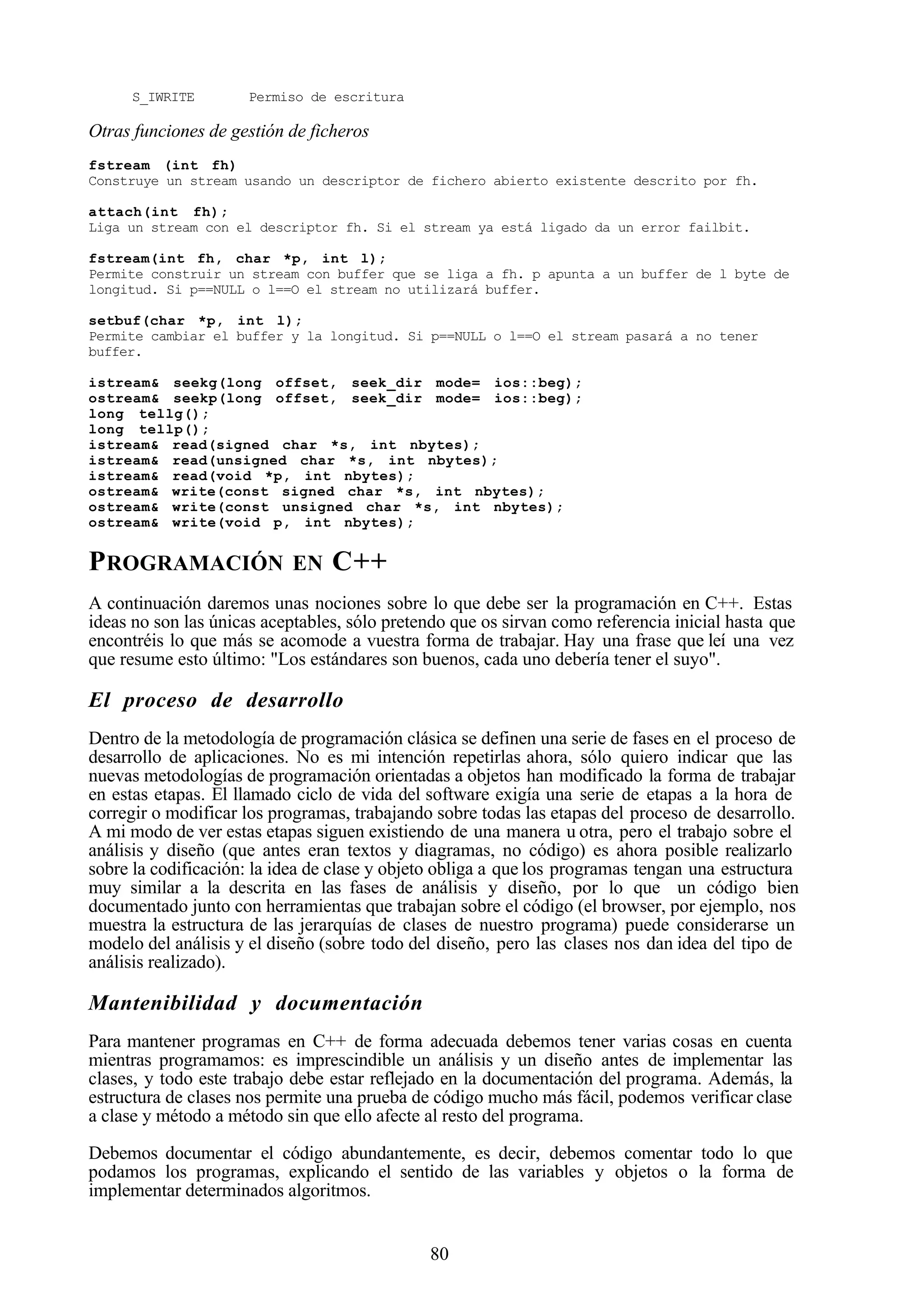 80
S_IWRITE Permiso de escritura
Otras funciones de gestión de ficheros
fstream (int fh)
Construye un stream usando un descriptor de fichero abierto existente descrito por fh.
attach(int fh);
Liga un stream con el descriptor fh. Si el stream ya está ligado da un error failbit.
fstream(int fh, char *p, int l);
Permite construir un stream con buffer que se liga a fh. p apunta a un buffer de l byte de
longitud. Si p==NULL o l==O el stream no utilizará buffer.
setbuf(char *p, int l);
Permite cambiar el buffer y la longitud. Si p==NULL o l==O el stream pasará a no tener
buffer.
istream& seekg(long offset, seek_dir mode= ios::beg);
ostream& seekp(long offset, seek_dir mode= ios::beg);
long tellg();
long tellp();
istream& read(signed char *s, int nbytes);
istream& read(unsigned char *s, int nbytes);
istream& read(void *p, int nbytes);
ostream& write(const signed char *s, int nbytes);
ostream& write(const unsigned char *s, int nbytes);
ostream& write(void p, int nbytes);
PROGRAMACIÓN EN C++
A continuación daremos unas nociones sobre lo que debe ser la programación en C++. Estas
ideas no son las únicas aceptables, sólo pretendo que os sirvan como referencia inicial hasta que
encontréis lo que más se acomode a vuestra forma de trabajar. Hay una frase que leí una vez
que resume esto último: "Los estándares son buenos, cada uno debería tener el suyo".
El proceso de desarrollo
Dentro de la metodología de programación clásica se definen una serie de fases en el proceso de
desarrollo de aplicaciones. No es mi intención repetirlas ahora, sólo quiero indicar que las
nuevas metodologías de programación orientadas a objetos han modificado la forma de trabajar
en estas etapas. El llamado ciclo de vida del software exigía una serie de etapas a la hora de
corregir o modificar los programas, trabajando sobre todas las etapas del proceso de desarrollo.
A mi modo de ver estas etapas siguen existiendo de una manera u otra, pero el trabajo sobre el
análisis y diseño (que antes eran textos y diagramas, no código) es ahora posible realizarlo
sobre la codificación: la idea de clase y objeto obliga a que los programas tengan una estructura
muy similar a la descrita en las fases de análisis y diseño, por lo que un código bien
documentado junto con herramientas que trabajan sobre el código (el browser, por ejemplo, nos
muestra la estructura de las jerarquías de clases de nuestro programa) puede considerarse un
modelo del análisis y el diseño (sobre todo del diseño, pero las clases nos dan idea del tipo de
análisis realizado).
Mantenibilidad y documentación
Para mantener programas en C++ de forma adecuada debemos tener varias cosas en cuenta
mientras programamos: es imprescindible un análisis y un diseño antes de implementar las
clases, y todo este trabajo debe estar reflejado en la documentación del programa. Además, la
estructura de clases nos permite una prueba de código mucho más fácil, podemos verificar clase
a clase y método a método sin que ello afecte al resto del programa.
Debemos documentar el código abundantemente, es decir, debemos comentar todo lo que
podamos los programas, explicando el sentido de las variables y objetos o la forma de
implementar determinados algoritmos.
 