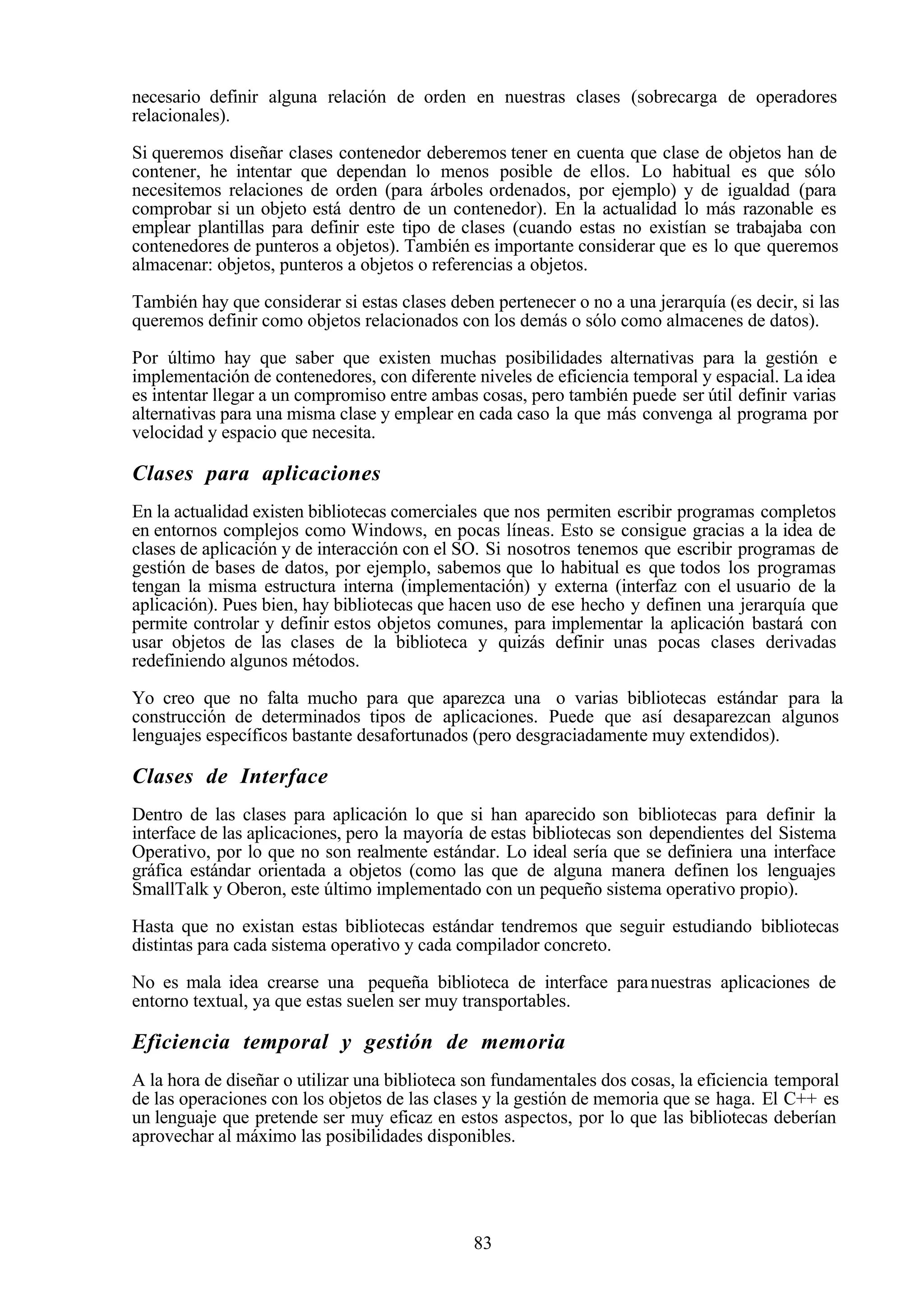 83
necesario definir alguna relación de orden en nuestras clases (sobrecarga de operadores
relacionales).
Si queremos diseñar clases contenedor deberemos tener en cuenta que clase de objetos han de
contener, he intentar que dependan lo menos posible de ellos. Lo habitual es que sólo
necesitemos relaciones de orden (para árboles ordenados, por ejemplo) y de igualdad (para
comprobar si un objeto está dentro de un contenedor). En la actualidad lo más razonable es
emplear plantillas para definir este tipo de clases (cuando estas no existían se trabajaba con
contenedores de punteros a objetos). También es importante considerar que es lo que queremos
almacenar: objetos, punteros a objetos o referencias a objetos.
También hay que considerar si estas clases deben pertenecer o no a una jerarquía (es decir, si las
queremos definir como objetos relacionados con los demás o sólo como almacenes de datos).
Por último hay que saber que existen muchas posibilidades alternativas para la gestión e
implementación de contenedores, con diferente niveles de eficiencia temporal y espacial. La idea
es intentar llegar a un compromiso entre ambas cosas, pero también puede ser útil definir varias
alternativas para una misma clase y emplear en cada caso la que más convenga al programa por
velocidad y espacio que necesita.
Clases para aplicaciones
En la actualidad existen bibliotecas comerciales que nos permiten escribir programas completos
en entornos complejos como Windows, en pocas líneas. Esto se consigue gracias a la idea de
clases de aplicación y de interacción con el SO. Si nosotros tenemos que escribir programas de
gestión de bases de datos, por ejemplo, sabemos que lo habitual es que todos los programas
tengan la misma estructura interna (implementación) y externa (interfaz con el usuario de la
aplicación). Pues bien, hay bibliotecas que hacen uso de ese hecho y definen una jerarquía que
permite controlar y definir estos objetos comunes, para implementar la aplicación bastará con
usar objetos de las clases de la biblioteca y quizás definir unas pocas clases derivadas
redefiniendo algunos métodos.
Yo creo que no falta mucho para que aparezca una o varias bibliotecas estándar para la
construcción de determinados tipos de aplicaciones. Puede que así desaparezcan algunos
lenguajes específicos bastante desafortunados (pero desgraciadamente muy extendidos).
Clases de Interface
Dentro de las clases para aplicación lo que si han aparecido son bibliotecas para definir la
interface de las aplicaciones, pero la mayoría de estas bibliotecas son dependientes del Sistema
Operativo, por lo que no son realmente estándar. Lo ideal sería que se definiera una interface
gráfica estándar orientada a objetos (como las que de alguna manera definen los lenguajes
SmallTalk y Oberon, este último implementado con un pequeño sistema operativo propio).
Hasta que no existan estas bibliotecas estándar tendremos que seguir estudiando bibliotecas
distintas para cada sistema operativo y cada compilador concreto.
No es mala idea crearse una pequeña biblioteca de interface paranuestras aplicaciones de
entorno textual, ya que estas suelen ser muy transportables.
Eficiencia temporal y gestión de memoria
A la hora de diseñar o utilizar una biblioteca son fundamentales dos cosas, la eficiencia temporal
de las operaciones con los objetos de las clases y la gestión de memoria que se haga. El C++ es
un lenguaje que pretende ser muy eficaz en estos aspectos, por lo que las bibliotecas deberían
aprovechar al máximo las posibilidades disponibles.
 