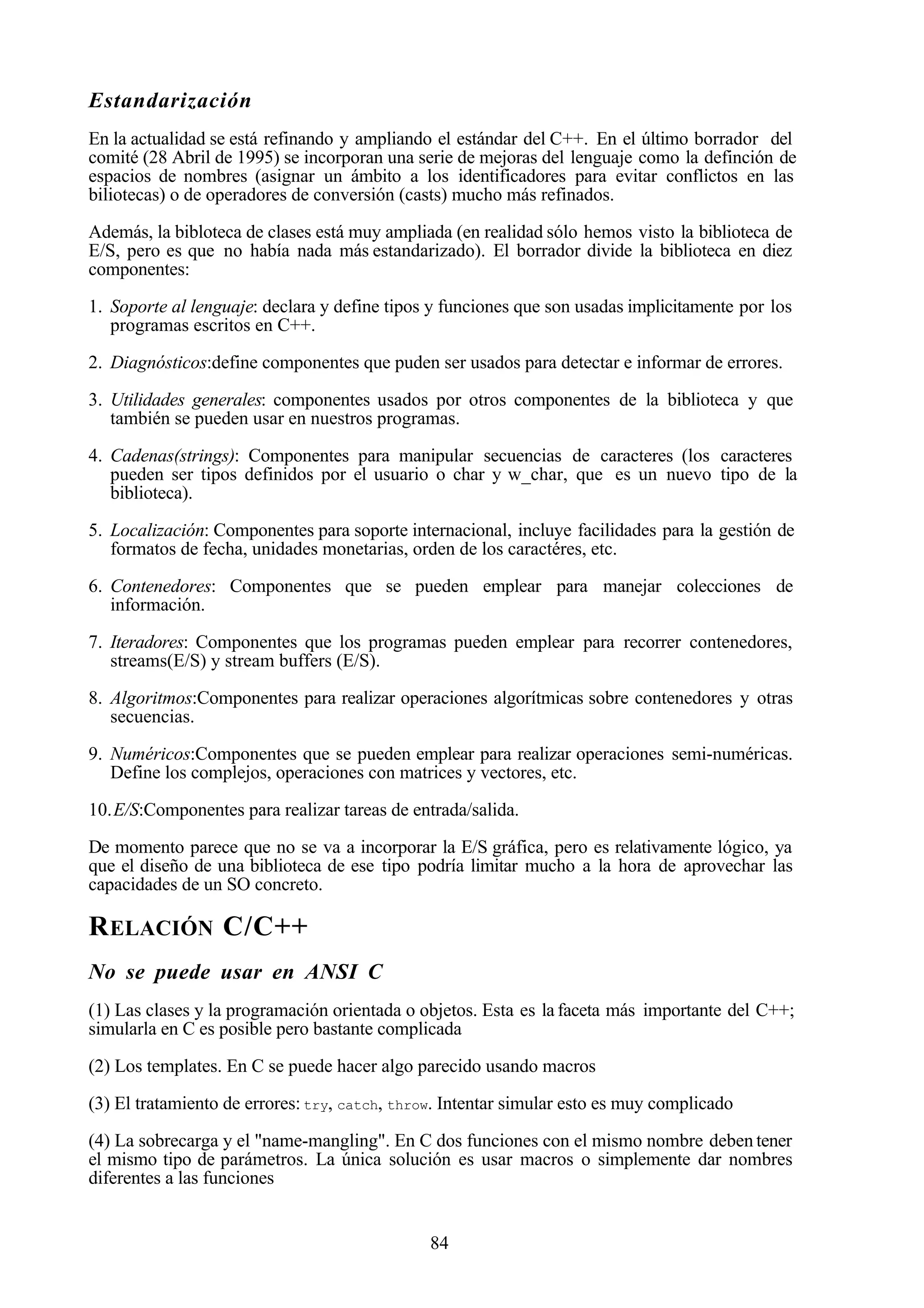 84
Estandarización
En la actualidad se está refinando y ampliando el estándar del C++. En el último borrador del
comité (28 Abril de 1995) se incorporan una serie de mejoras del lenguaje como la definción de
espacios de nombres (asignar un ámbito a los identificadores para evitar conflictos en las
biliotecas) o de operadores de conversión (casts) mucho más refinados.
Además, la bibloteca de clases está muy ampliada (en realidad sólo hemos visto la biblioteca de
E/S, pero es que no había nada más estandarizado). El borrador divide la biblioteca en diez
componentes:
1. Soporte al lenguaje: declara y define tipos y funciones que son usadas implicitamente por los
programas escritos en C++.
2. Diagnósticos:define componentes que puden ser usados para detectar e informar de errores.
3. Utilidades generales: componentes usados por otros componentes de la biblioteca y que
también se pueden usar en nuestros programas.
4. Cadenas(strings): Componentes para manipular secuencias de caracteres (los caracteres
pueden ser tipos definidos por el usuario o char y w_char, que es un nuevo tipo de la
biblioteca).
5. Localización: Componentes para soporte internacional, incluye facilidades para la gestión de
formatos de fecha, unidades monetarias, orden de los caractéres, etc.
6. Contenedores: Componentes que se pueden emplear para manejar colecciones de
información.
7. Iteradores: Componentes que los programas pueden emplear para recorrer contenedores,
streams(E/S) y stream buffers (E/S).
8. Algoritmos:Componentes para realizar operaciones algorítmicas sobre contenedores y otras
secuencias.
9. Numéricos:Componentes que se pueden emplear para realizar operaciones semi-numéricas.
Define los complejos, operaciones con matrices y vectores, etc.
10.E/S:Componentes para realizar tareas de entrada/salida.
De momento parece que no se va a incorporar la E/S gráfica, pero es relativamente lógico, ya
que el diseño de una biblioteca de ese tipo podría limitar mucho a la hora de aprovechar las
capacidades de un SO concreto.
RELACIÓN C/C++
No se puede usar en ANSI C
(1) Las clases y la programación orientada o objetos. Esta es la faceta más importante del C++;
simularla en C es posible pero bastante complicada
(2) Los templates. En C se puede hacer algo parecido usando macros
(3) El tratamiento de errores: try, catch, throw. Intentar simular esto es muy complicado
(4) La sobrecarga y el "name-mangling". En C dos funciones con el mismo nombre deben tener
el mismo tipo de parámetros. La única solución es usar macros o simplemente dar nombres
diferentes a las funciones
 