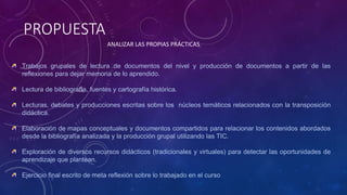 PROPUESTA
ANALIZAR LAS PROPIAS PRÁCTICAS
Trabajos grupales de lectura de documentos del nivel y producción de documentos a partir de las
reflexiones para dejar memoria de lo aprendido.
Lectura de bibliografía, fuentes y cartografía histórica.
Lecturas, debates y producciones escritas sobre los núcleos temáticos relacionados con la transposición
didáctica.
Elaboración de mapas conceptuales y documentos compartidos para relacionar los contenidos abordados
desde la bibliografía analizada y la producción grupal utilizando las TIC.
Exploración de diversos recursos didácticos (tradicionales y virtuales) para detectar las oportunidades de
aprendizaje que plantean.
Ejercicio final escrito de meta reflexión sobre lo trabajado en el curso
 