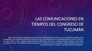 LAS COMUNICACIONES EN
TIEMPOS DEL CONGRESO DE
TUCUMÁN
PARA ASEGURAR LAS COMUNICACIONES ENTRE LAS DISTINTAS REGIONES DE LOS DOMINIOS ESPAÑOLES EN
SUDAMÉRICA, SE CREARON "SERVICIOS PÚBLICOS FIJOS" DE TRANSPORTE DE CORRESPONDENCIA ENTRE EL RÍO DE
LA PLATA, PERÚ Y CHILE. FUERON ORGANIZADOS A PARTIR DE 1748 POR EL CORREO MAYOR DE INDIAS, QUE TENÍA
SU SEDE EN LIMA. LOS CORREOS ERAN CHASQUIS DE A CABALLO Y EN LOS CAMINOS, HABÍA POSTAS PARA QUE SE
PUDIERA MUDAR EL ANIMAL Y RECIBIR SERVICIOS MÍNIMOS.
 