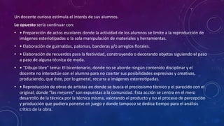 Un docente curioso estimula el interés de sus alumnos.
Lo opuesto sería continuar con:
• • Preparación de actos escolares donde la actividad de los alumnos se limite a la reproducción de
imágenes esteriotipadas o la sola manipulación de materiales y herramientas.
• • Elaboración de guirnaldas, palomas, banderas y/o arreglos florales.
• • Elaboración de recuerdos para la festividad, construyendo o decorando objetos siguiendo el paso
a paso de alguna técnica de moda.
• • “Dibujo libre” tema: El bicentenario, donde no se aborde ningún contenido disciplinar y el
docente no interactúe con el alumno para no coartar sus posibilidades expresivas y creativas,
produciendo, que éste, por lo general, recurra a imágenes estereotipadas.
• • Reproducción de obras de artistas en donde se busca el preciosismo técnico y el parecido con el
original, donde “las mejores” son expuestas a la comunidad. Esta acción se centra en el mero
desarrollo de la técnica por la técnica misma, valorando el producto y no el proceso de percepción
y producción que pudiera ponerse en juego y donde tampoco se dedica tiempo para el análisis
crítico de la obra.
 
