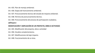 Art. 435. Plan de manejo ambiental.
Art. 436. Etapas del licenciamiento ambiental.
Art. 437. Pronunciamiento técnico del estudio de impacto ambiental.
Art. 438. Término de pronunciamiento técnico.
Art. 440. Pronunciamiento del proceso de participación ciudadana.
APÍTULO V
MODIFICACIÓN Y AMPLIACIÓN DE UN PROYECTO, OBRA O ACTIVIDAD
Art. 445. Modificación del proyecto, obra o actividad
Art. 446. Estudios complementarios.
Art. 447. Modificaciones de bajo impacto.
Art. 448. Fraccionamiento de un área.
 