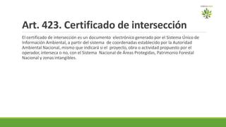 Art. 423. Certificado de intersección
El certificado de intersección es un documento electrónico generado por el Sistema Único de
Información Ambiental, a partir del sistema de coordenadas establecido por la Autoridad
Ambiental Nacional, mismo que indicará si el proyecto, obra o actividad propuesto por el
operador, interseca o no, con el Sistema Nacional de Áreas Protegidas, Patrimonio Forestal
Nacional y zonas intangibles.
 