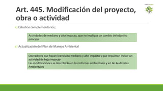 Art. 445. Modificación del proyecto,
obra o actividad
a) Estudios complementarios;
a) Actualización del Plan de Manejo Ambiental
Actividades de mediano y alto impacto, que no implique un cambio del objetivo
principal
Operadores que hayan licenciado mediano y alto impacto y que requieran incluir un
actividad de bajo impacto
Las modificaciones se describirán en los informes ambientales y en las Auditorias
Ambientales
 