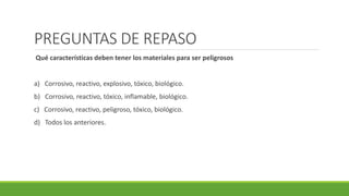 PREGUNTAS DE REPASO
Qué características deben tener los materiales para ser peligrosos
a) Corrosivo, reactivo, explosivo, tóxico, biológico.
b) Corrosivo, reactivo, tóxico, inflamable, biológico.
c) Corrosivo, reactivo, peligroso, tóxico, biológico.
d) Todos los anteriores.
 