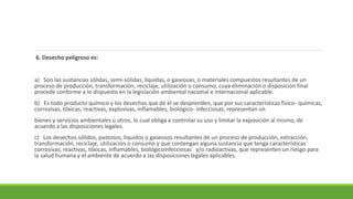 6. Desecho peligroso es:
a) Son las sustancias sólidas, semi-sólidas, líquidas, o gaseosas, o materiales compuestos resultantes de un
proceso de producción, transformación, reciclaje, utilización o consumo, cuya eliminación o disposición final
procede conforme a lo dispuesto en la legislación ambiental nacional e internacional aplicable.
b) Es todo producto químico y los desechos que de él se desprenden, que por sus características físico- químicas,
corrosivas, tóxicas, reactivas, explosivas, inflamables, biológico- infecciosas, representan un
bienes y servicios ambientales u otros, lo cual obliga a controlar su uso y limitar la exposición al mismo, de
acuerdo a las disposiciones legales.
c) Los desechos sólidos, pastosos, líquidos o gaseosos resultantes de un proceso de producción, extracción,
transformación, reciclaje, utilización o consumo y que contengan alguna sustancia que tenga características
corrosivas, reactivas, tóxicas, inflamables, biológicoinfecciosas y/o radioactivas, que representen un riesgo para
la salud humana y el ambiente de acuerdo a las disposiciones legales aplicables.
 