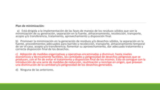 Plan de minimización:
a) Está dirigida a la implementación de las fases de manejo de los residuos sólidos que son la
minimización de su generación, separación en la fuente, almacenamiento, recolección, transporte,
acopio y/o transferencia, tratamiento, aprovechamiento y disposición final.
b) Promover la minimización en la generación de residuos y/o desechos sólidos, la separación en la
fuente, procedimientos adecuados para barrido y recolección, transporte, almacenamiento temporal
de ser el caso, acopio y/o transferencia; fomentar su aprovechamiento, dar adecuado tratamiento y
correcta disposición final de los desechos.
c) Adopción de medidas organizativas y operativas encaminadas a disminuir, hasta niveles
económicos y técnicamente factibles, las cantidades y peligrosidad de desechos peligrosos que se
producen, con el fin de evitar el tratamiento y disposición final de los mismos. Esto se consigue con la
introducción de una serie de medidas de reducción, reutilización y reciclaje en origen, que prevean
una disminución de la cantidad y/o peligrosidad de los desechos generados.
d) Ninguna de las anteriores.
 