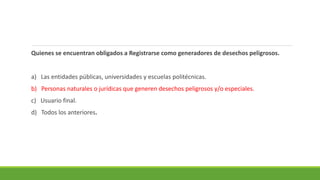 Quienes se encuentran obligados a Registrarse como generadores de desechos peligrosos.
a) Las entidades públicas, universidades y escuelas politécnicas.
b) Personas naturales o jurídicas que generen desechos peligrosos y/o especiales.
c) Usuario final.
d) Todos los anteriores.
 