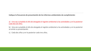 Indique la frecuencia de presentación de los informes ambientales de cumplimiento:
a) Una vez cumplido el año de otorgado el registro ambiental a las actividades y en lo posterior
cada dos (2) años.
b) Una vez cumplido el año de otorgado el registro ambiental a las actividades y en lo posterior
se omite su presentación
c) Cada dos años y en lo posterior cada tres años.
 