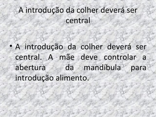 A introdução da colher deverá ser
central
• A introdução da colher deverá ser
central. A mãe deve controlar a
abertura da mandíbula para
introdução alimento.
 