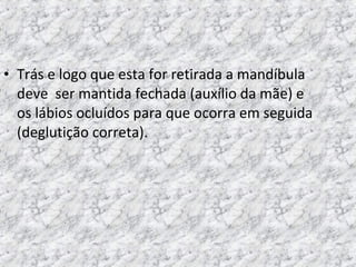 • Trás e logo que esta for retirada a mandíbula
deve ser mantida fechada (auxílio da mãe) e
os lábios ocluídos para que ocorra em seguida
(deglutição correta).
 
