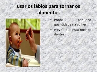 usar os lábios para tornar os
alimentos
• Ponha pequena
quantidade na colher
• e evite que esta roce os
dentes.
 