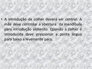 • A introdução da colher deverá ser central. A
mãe deve controlar a abertura da mandíbula
para introdução alimento. Quando a colher é
introduzida deve pressionar a ponta língua
para baixo e levemente para.
 