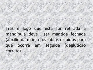 Trás e logo que esta for retirada a
mandíbula deve ser mantida fechada
(auxílio da mãe) e os lábios ocluídos para
que ocorra em seguida (deglutição
correta).
 