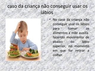 caso da criança não conseguir usar os
lábios
• No caso da criança não
conseguir usar os lábios
para tomar os
alimentos a mãe auxilia
fazendo movimento de
abaixo do lábio
superior, no momento
em que for retirar a
colher.
 