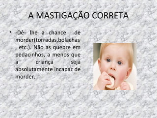 A MASTIGAÇÃO CORRETA
• -Dê- lhe a chance de
morder(torradas,bolachas
, etc.). Não as quebre em
pedacinhos, a menos que
a criança seja
absolutamente incapaz de
morder.
 