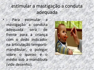 estimular a mastigação a conduta
adequada
• - Para estimular a
mastigação a conduta
adequada será de
frente para a criança
com o dedo indicador
na articulação temporo-
mandibular, o polegar
sobre o queixo e o
médio sob a mandíbula
(vide desenho).
 