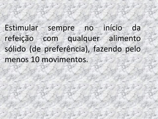 Estimular sempre no início da
refeição com qualquer alimento
sólido (de preferência), fazendo pelo
menos 10 movimentos.
 