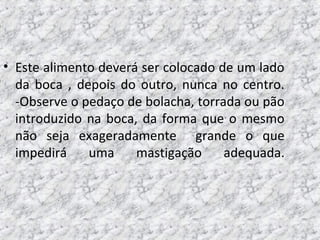 • Este alimento deverá ser colocado de um lado
da boca , depois do outro, nunca no centro.
-Observe o pedaço de bolacha, torrada ou pão
introduzido na boca, da forma que o mesmo
não seja exageradamente grande o que
impedirá uma mastigação adequada.
 