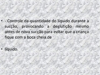 • - Controle da quantidade do líquido durante a
sucção, provocando a deglutição mesmo
antes de nova sucção para evitar que a criança
fique com a boca cheia de
• líquido.
 