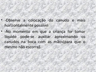 • -Observe a colocação do canudo e mais
horizontalmente possível
• -No momento em que a criança for tomar
líquido pode-se auxiliar aproximando os
canudos na boca com as mãos(para que o
mesmo não escorra).
 