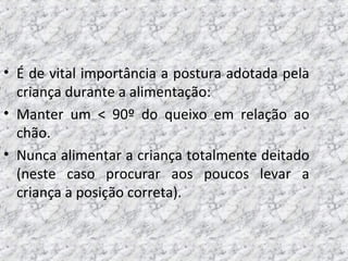 • É de vital importância a postura adotada pela
criança durante a alimentação:
• Manter um < 90º do queixo em relação ao
chão.
• Nunca alimentar a criança totalmente deitado
(neste caso procurar aos poucos levar a
criança a posição correta).
 