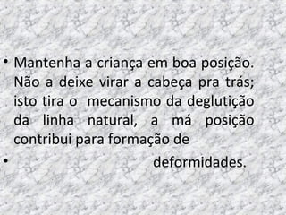 • Mantenha a criança em boa posição.
Não a deixe virar a cabeça pra trás;
isto tira o mecanismo da deglutição
da linha natural, a má posição
contribui para formação de
• deformidades.
 