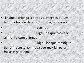 • Ensine a criança a por os alimentos de um
lado da boca e depois do outro; nunca no
• centro.
• Diga- lhe que mova o
alimento com a língua.
• Diga- lhe que mastigue.
Se for necessário, mova seu maxilar para
baixo e para cima.
 