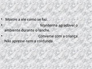 • Mostre a ele como se faz.
• Mantenha agradável o
ambiente durante o lanche.
• Converse com a criança.
Não apresse nem a confunda.
 
