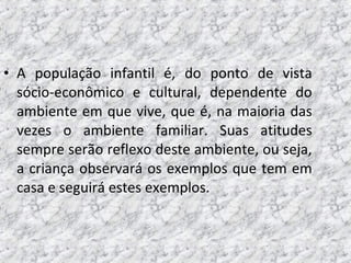 • A população infantil é, do ponto de vista
sócio-econômico e cultural, dependente do
ambiente em que vive, que é, na maioria das
vezes o ambiente familiar. Suas atitudes
sempre serão reflexo deste ambiente, ou seja,
a criança observará os exemplos que tem em
casa e seguirá estes exemplos.
 